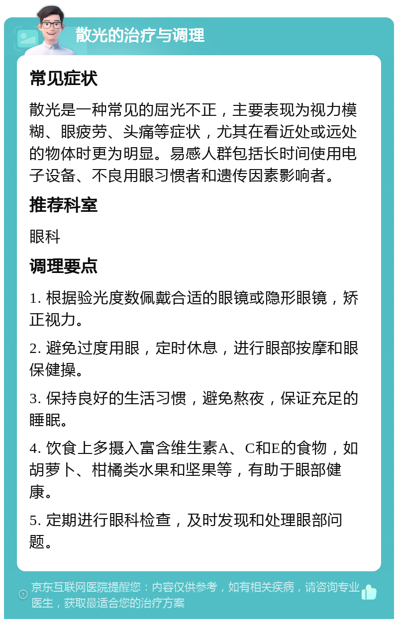 散光的治疗与调理 常见症状 散光是一种常见的屈光不正，主要表现为视力模糊、眼疲劳、头痛等症状，尤其在看近处或远处的物体时更为明显。易感人群包括长时间使用电子设备、不良用眼习惯者和遗传因素影响者。 推荐科室 眼科 调理要点 1. 根据验光度数佩戴合适的眼镜或隐形眼镜，矫正视力。 2. 避免过度用眼，定时休息，进行眼部按摩和眼保健操。 3. 保持良好的生活习惯，避免熬夜，保证充足的睡眠。 4. 饮食上多摄入富含维生素A、C和E的食物，如胡萝卜、柑橘类水果和坚果等，有助于眼部健康。 5. 定期进行眼科检查，及时发现和处理眼部问题。