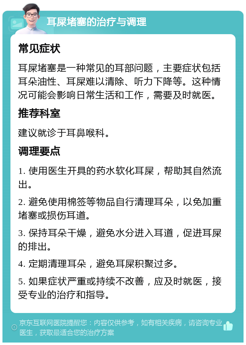 耳屎堵塞的治疗与调理 常见症状 耳屎堵塞是一种常见的耳部问题，主要症状包括耳朵油性、耳屎难以清除、听力下降等。这种情况可能会影响日常生活和工作，需要及时就医。 推荐科室 建议就诊于耳鼻喉科。 调理要点 1. 使用医生开具的药水软化耳屎，帮助其自然流出。 2. 避免使用棉签等物品自行清理耳朵，以免加重堵塞或损伤耳道。 3. 保持耳朵干燥，避免水分进入耳道，促进耳屎的排出。 4. 定期清理耳朵，避免耳屎积聚过多。 5. 如果症状严重或持续不改善，应及时就医，接受专业的治疗和指导。