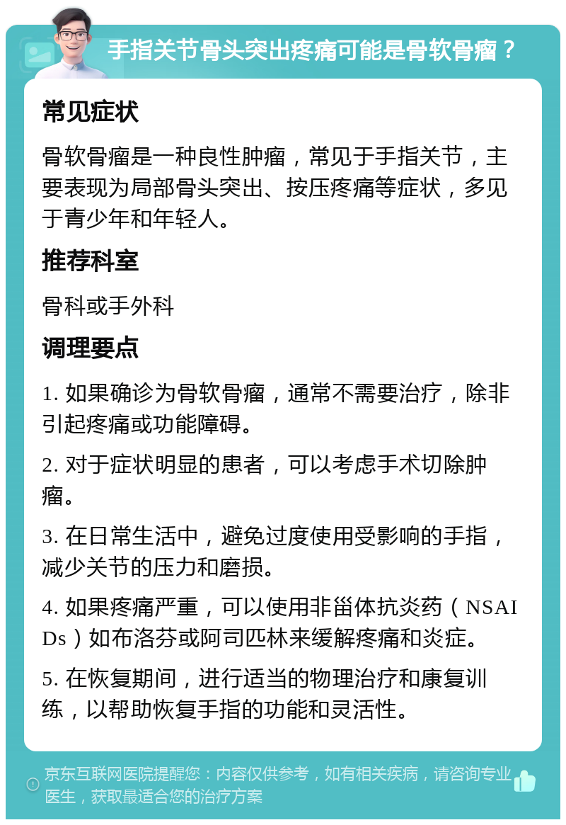 手指关节骨头突出疼痛可能是骨软骨瘤？ 常见症状 骨软骨瘤是一种良性肿瘤，常见于手指关节，主要表现为局部骨头突出、按压疼痛等症状，多见于青少年和年轻人。 推荐科室 骨科或手外科 调理要点 1. 如果确诊为骨软骨瘤，通常不需要治疗，除非引起疼痛或功能障碍。 2. 对于症状明显的患者，可以考虑手术切除肿瘤。 3. 在日常生活中，避免过度使用受影响的手指，减少关节的压力和磨损。 4. 如果疼痛严重，可以使用非甾体抗炎药（NSAIDs）如布洛芬或阿司匹林来缓解疼痛和炎症。 5. 在恢复期间，进行适当的物理治疗和康复训练，以帮助恢复手指的功能和灵活性。