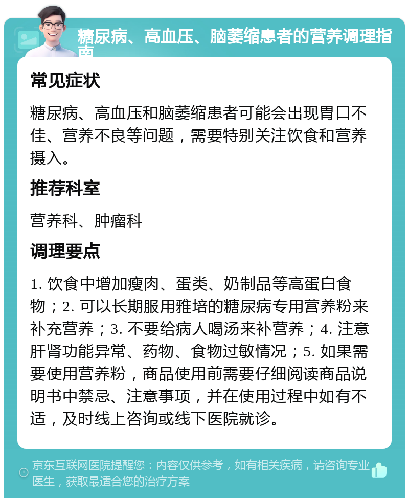 糖尿病、高血压、脑萎缩患者的营养调理指南 常见症状 糖尿病、高血压和脑萎缩患者可能会出现胃口不佳、营养不良等问题，需要特别关注饮食和营养摄入。 推荐科室 营养科、肿瘤科 调理要点 1. 饮食中增加瘦肉、蛋类、奶制品等高蛋白食物；2. 可以长期服用雅培的糖尿病专用营养粉来补充营养；3. 不要给病人喝汤来补营养；4. 注意肝肾功能异常、药物、食物过敏情况；5. 如果需要使用营养粉，商品使用前需要仔细阅读商品说明书中禁忌、注意事项，并在使用过程中如有不适，及时线上咨询或线下医院就诊。