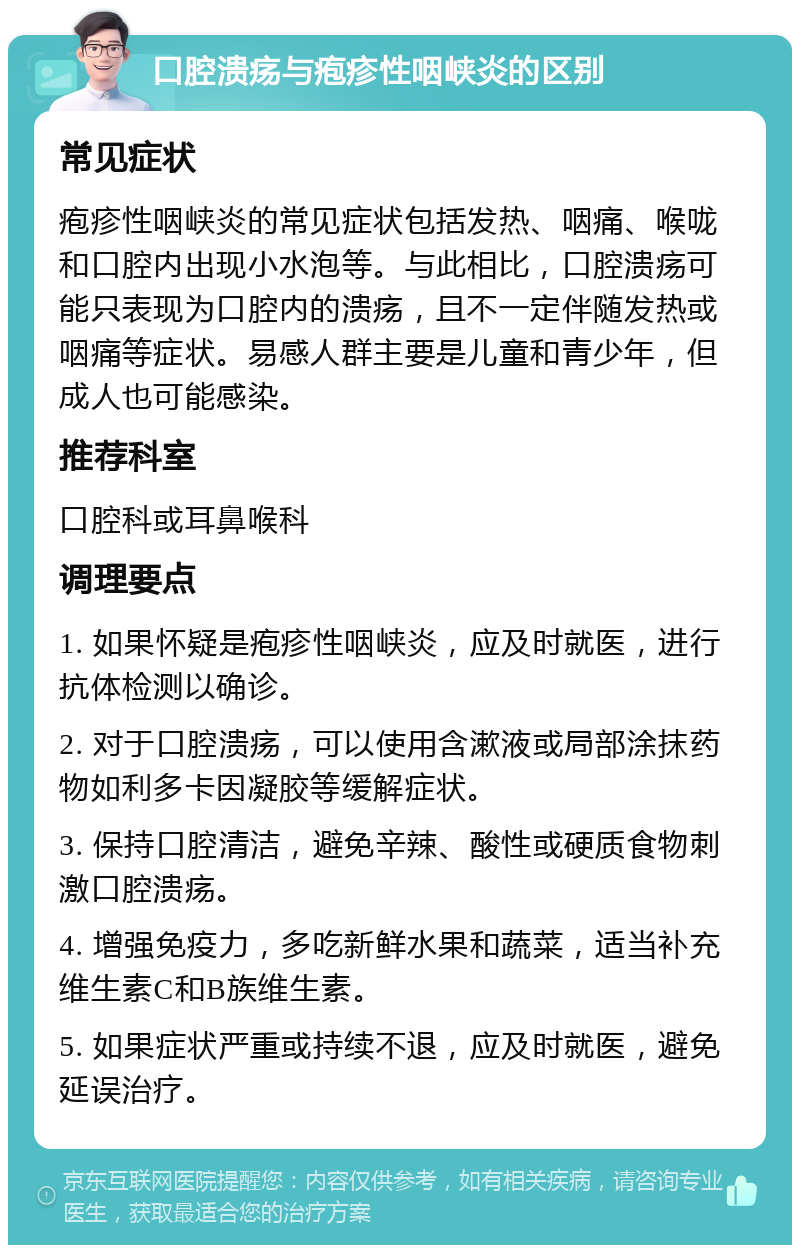 口腔溃疡与疱疹性咽峡炎的区别 常见症状 疱疹性咽峡炎的常见症状包括发热、咽痛、喉咙和口腔内出现小水泡等。与此相比，口腔溃疡可能只表现为口腔内的溃疡，且不一定伴随发热或咽痛等症状。易感人群主要是儿童和青少年，但成人也可能感染。 推荐科室 口腔科或耳鼻喉科 调理要点 1. 如果怀疑是疱疹性咽峡炎，应及时就医，进行抗体检测以确诊。 2. 对于口腔溃疡，可以使用含漱液或局部涂抹药物如利多卡因凝胶等缓解症状。 3. 保持口腔清洁，避免辛辣、酸性或硬质食物刺激口腔溃疡。 4. 增强免疫力，多吃新鲜水果和蔬菜，适当补充维生素C和B族维生素。 5. 如果症状严重或持续不退，应及时就医，避免延误治疗。