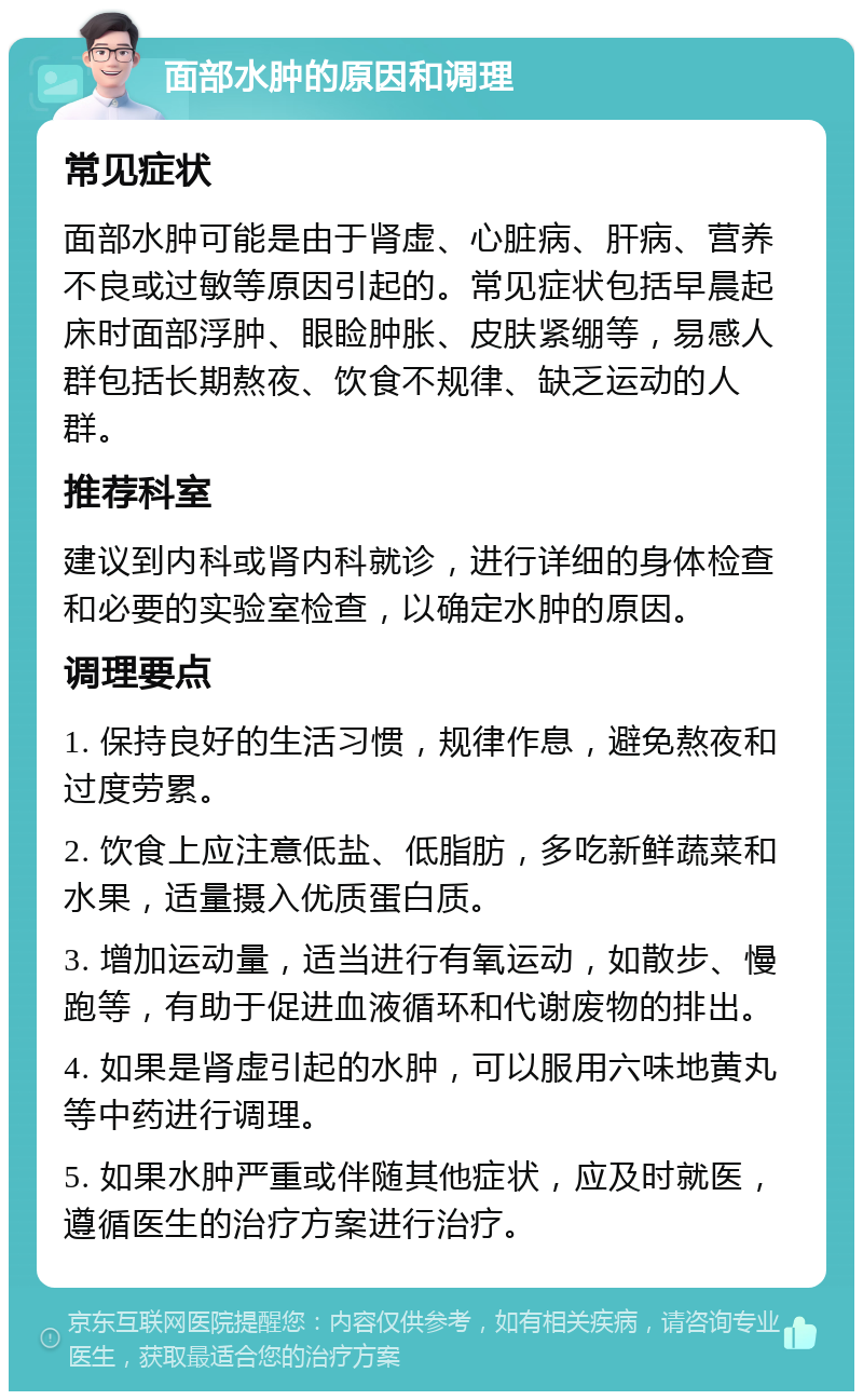 面部水肿的原因和调理 常见症状 面部水肿可能是由于肾虚、心脏病、肝病、营养不良或过敏等原因引起的。常见症状包括早晨起床时面部浮肿、眼睑肿胀、皮肤紧绷等，易感人群包括长期熬夜、饮食不规律、缺乏运动的人群。 推荐科室 建议到内科或肾内科就诊，进行详细的身体检查和必要的实验室检查，以确定水肿的原因。 调理要点 1. 保持良好的生活习惯，规律作息，避免熬夜和过度劳累。 2. 饮食上应注意低盐、低脂肪，多吃新鲜蔬菜和水果，适量摄入优质蛋白质。 3. 增加运动量，适当进行有氧运动，如散步、慢跑等，有助于促进血液循环和代谢废物的排出。 4. 如果是肾虚引起的水肿，可以服用六味地黄丸等中药进行调理。 5. 如果水肿严重或伴随其他症状，应及时就医，遵循医生的治疗方案进行治疗。