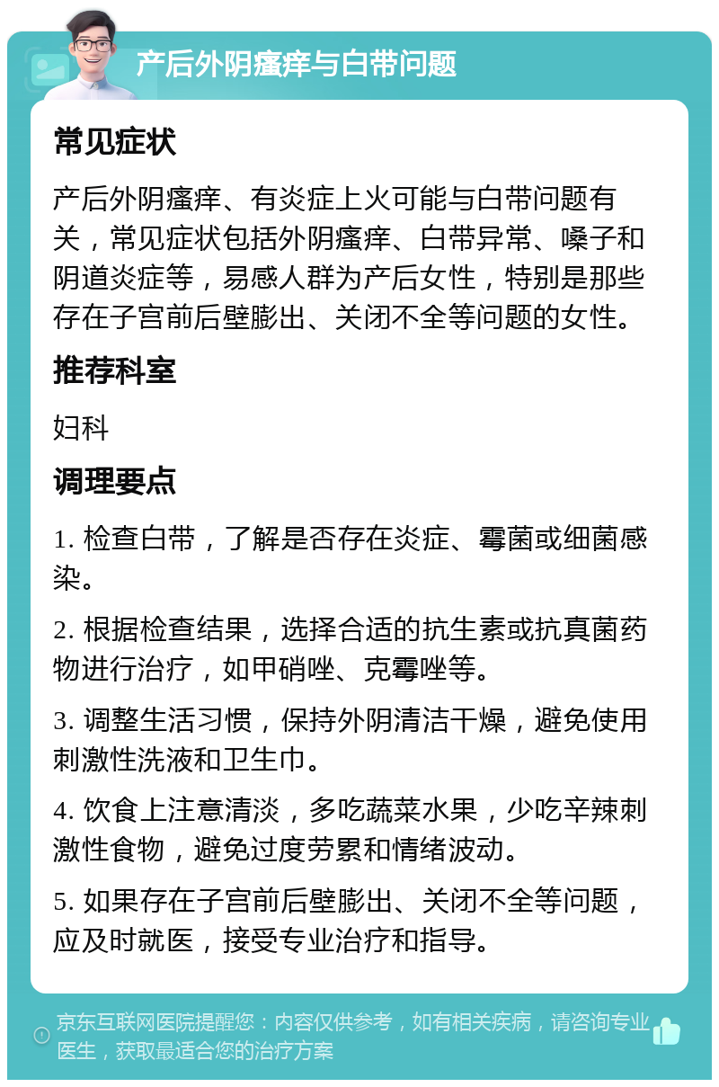 产后外阴瘙痒与白带问题 常见症状 产后外阴瘙痒、有炎症上火可能与白带问题有关，常见症状包括外阴瘙痒、白带异常、嗓子和阴道炎症等，易感人群为产后女性，特别是那些存在子宫前后壁膨出、关闭不全等问题的女性。 推荐科室 妇科 调理要点 1. 检查白带，了解是否存在炎症、霉菌或细菌感染。 2. 根据检查结果，选择合适的抗生素或抗真菌药物进行治疗，如甲硝唑、克霉唑等。 3. 调整生活习惯，保持外阴清洁干燥，避免使用刺激性洗液和卫生巾。 4. 饮食上注意清淡，多吃蔬菜水果，少吃辛辣刺激性食物，避免过度劳累和情绪波动。 5. 如果存在子宫前后壁膨出、关闭不全等问题，应及时就医，接受专业治疗和指导。