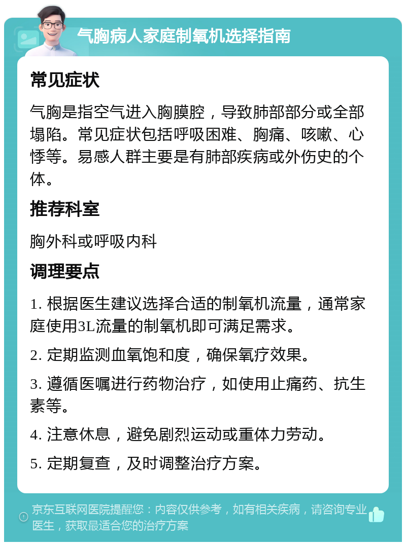 气胸病人家庭制氧机选择指南 常见症状 气胸是指空气进入胸膜腔，导致肺部部分或全部塌陷。常见症状包括呼吸困难、胸痛、咳嗽、心悸等。易感人群主要是有肺部疾病或外伤史的个体。 推荐科室 胸外科或呼吸内科 调理要点 1. 根据医生建议选择合适的制氧机流量，通常家庭使用3L流量的制氧机即可满足需求。 2. 定期监测血氧饱和度，确保氧疗效果。 3. 遵循医嘱进行药物治疗，如使用止痛药、抗生素等。 4. 注意休息，避免剧烈运动或重体力劳动。 5. 定期复查，及时调整治疗方案。