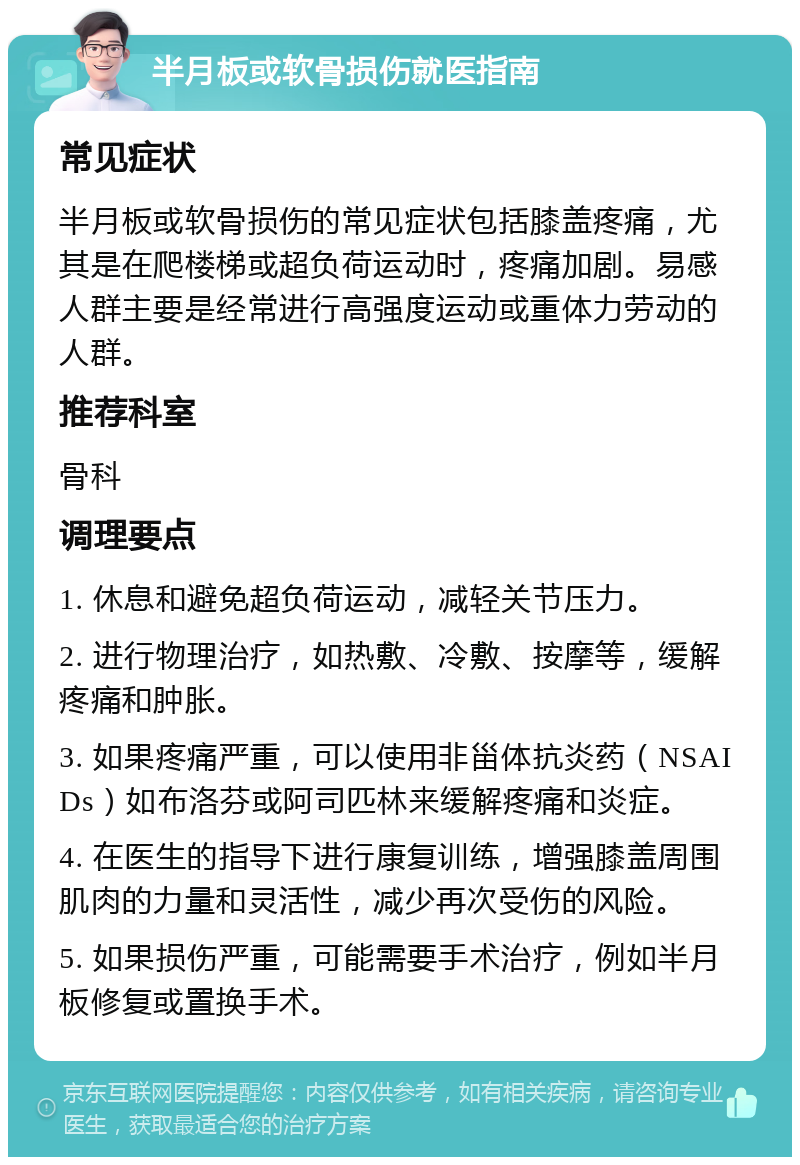 半月板或软骨损伤就医指南 常见症状 半月板或软骨损伤的常见症状包括膝盖疼痛，尤其是在爬楼梯或超负荷运动时，疼痛加剧。易感人群主要是经常进行高强度运动或重体力劳动的人群。 推荐科室 骨科 调理要点 1. 休息和避免超负荷运动，减轻关节压力。 2. 进行物理治疗，如热敷、冷敷、按摩等，缓解疼痛和肿胀。 3. 如果疼痛严重，可以使用非甾体抗炎药（NSAIDs）如布洛芬或阿司匹林来缓解疼痛和炎症。 4. 在医生的指导下进行康复训练，增强膝盖周围肌肉的力量和灵活性，减少再次受伤的风险。 5. 如果损伤严重，可能需要手术治疗，例如半月板修复或置换手术。