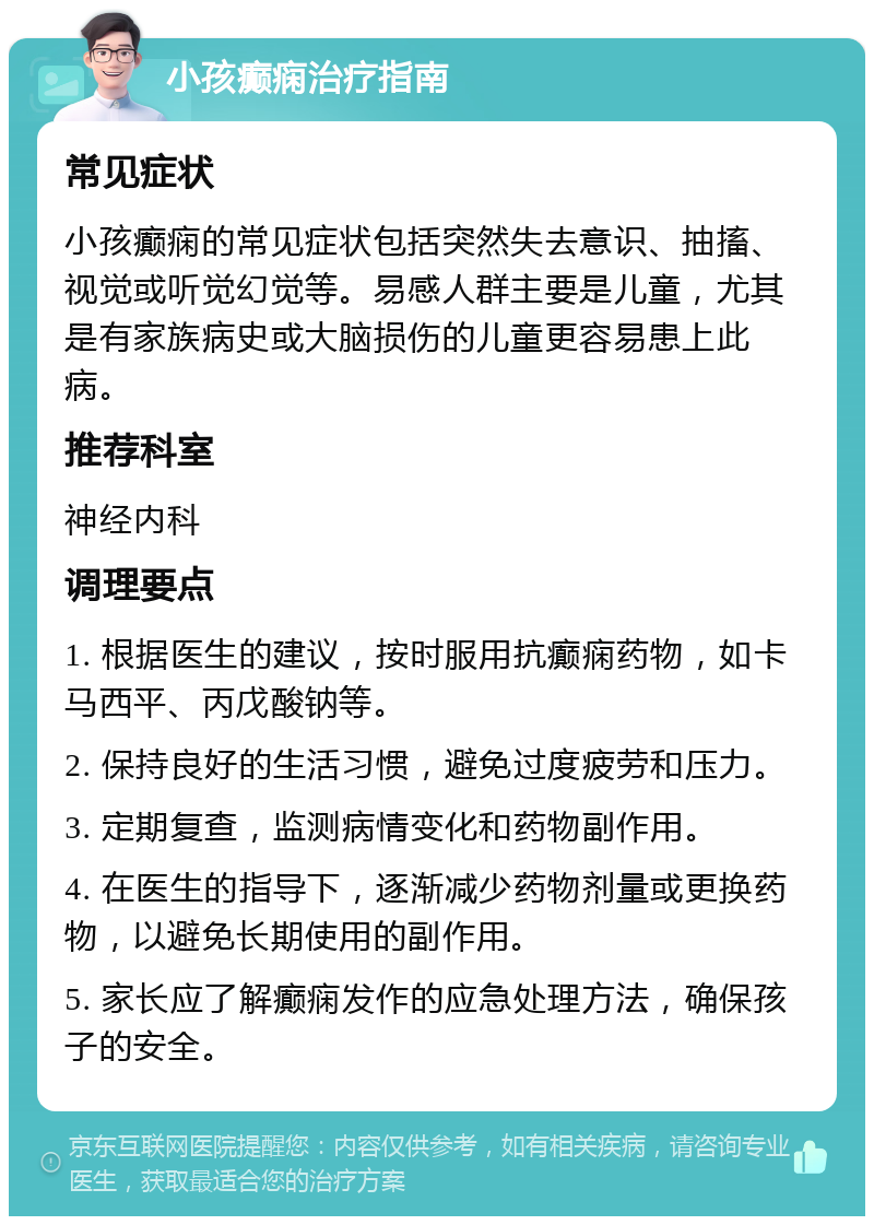 小孩癫痫治疗指南 常见症状 小孩癫痫的常见症状包括突然失去意识、抽搐、视觉或听觉幻觉等。易感人群主要是儿童，尤其是有家族病史或大脑损伤的儿童更容易患上此病。 推荐科室 神经内科 调理要点 1. 根据医生的建议，按时服用抗癫痫药物，如卡马西平、丙戊酸钠等。 2. 保持良好的生活习惯，避免过度疲劳和压力。 3. 定期复查，监测病情变化和药物副作用。 4. 在医生的指导下，逐渐减少药物剂量或更换药物，以避免长期使用的副作用。 5. 家长应了解癫痫发作的应急处理方法，确保孩子的安全。