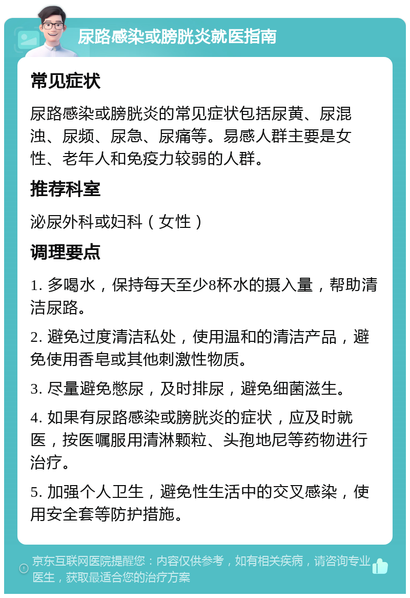 尿路感染或膀胱炎就医指南 常见症状 尿路感染或膀胱炎的常见症状包括尿黄、尿混浊、尿频、尿急、尿痛等。易感人群主要是女性、老年人和免疫力较弱的人群。 推荐科室 泌尿外科或妇科（女性） 调理要点 1. 多喝水，保持每天至少8杯水的摄入量，帮助清洁尿路。 2. 避免过度清洁私处，使用温和的清洁产品，避免使用香皂或其他刺激性物质。 3. 尽量避免憋尿，及时排尿，避免细菌滋生。 4. 如果有尿路感染或膀胱炎的症状，应及时就医，按医嘱服用清淋颗粒、头孢地尼等药物进行治疗。 5. 加强个人卫生，避免性生活中的交叉感染，使用安全套等防护措施。