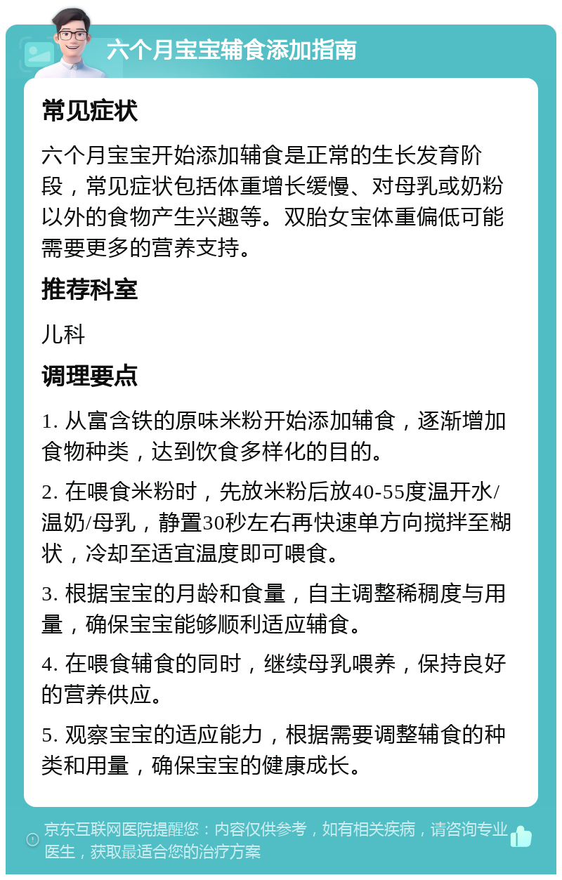 六个月宝宝辅食添加指南 常见症状 六个月宝宝开始添加辅食是正常的生长发育阶段，常见症状包括体重增长缓慢、对母乳或奶粉以外的食物产生兴趣等。双胎女宝体重偏低可能需要更多的营养支持。 推荐科室 儿科 调理要点 1. 从富含铁的原味米粉开始添加辅食，逐渐增加食物种类，达到饮食多样化的目的。 2. 在喂食米粉时，先放米粉后放40-55度温开水/温奶/母乳，静置30秒左右再快速单方向搅拌至糊状，冷却至适宜温度即可喂食。 3. 根据宝宝的月龄和食量，自主调整稀稠度与用量，确保宝宝能够顺利适应辅食。 4. 在喂食辅食的同时，继续母乳喂养，保持良好的营养供应。 5. 观察宝宝的适应能力，根据需要调整辅食的种类和用量，确保宝宝的健康成长。