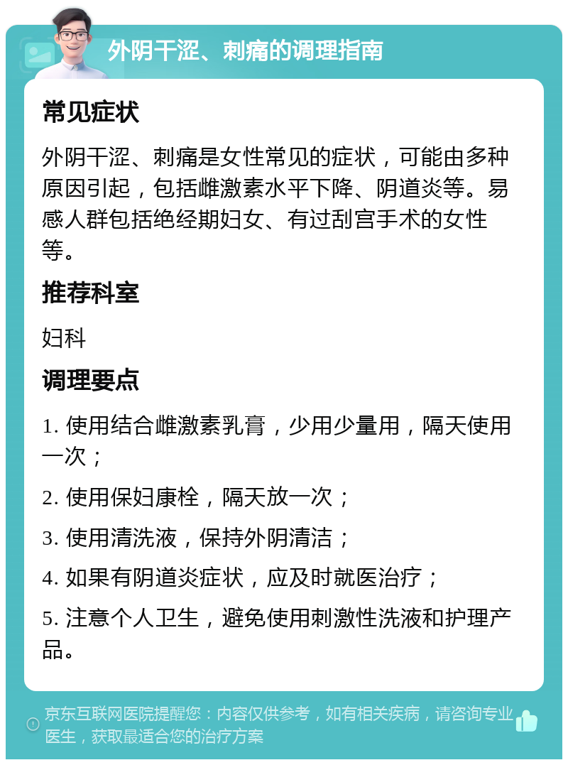 外阴干涩、刺痛的调理指南 常见症状 外阴干涩、刺痛是女性常见的症状，可能由多种原因引起，包括雌激素水平下降、阴道炎等。易感人群包括绝经期妇女、有过刮宫手术的女性等。 推荐科室 妇科 调理要点 1. 使用结合雌激素乳膏，少用少量用，隔天使用一次； 2. 使用保妇康栓，隔天放一次； 3. 使用清洗液，保持外阴清洁； 4. 如果有阴道炎症状，应及时就医治疗； 5. 注意个人卫生，避免使用刺激性洗液和护理产品。