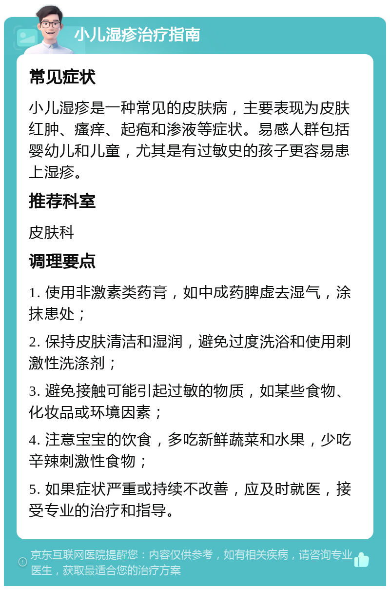 小儿湿疹治疗指南 常见症状 小儿湿疹是一种常见的皮肤病，主要表现为皮肤红肿、瘙痒、起疱和渗液等症状。易感人群包括婴幼儿和儿童，尤其是有过敏史的孩子更容易患上湿疹。 推荐科室 皮肤科 调理要点 1. 使用非激素类药膏，如中成药脾虚去湿气，涂抹患处； 2. 保持皮肤清洁和湿润，避免过度洗浴和使用刺激性洗涤剂； 3. 避免接触可能引起过敏的物质，如某些食物、化妆品或环境因素； 4. 注意宝宝的饮食，多吃新鲜蔬菜和水果，少吃辛辣刺激性食物； 5. 如果症状严重或持续不改善，应及时就医，接受专业的治疗和指导。