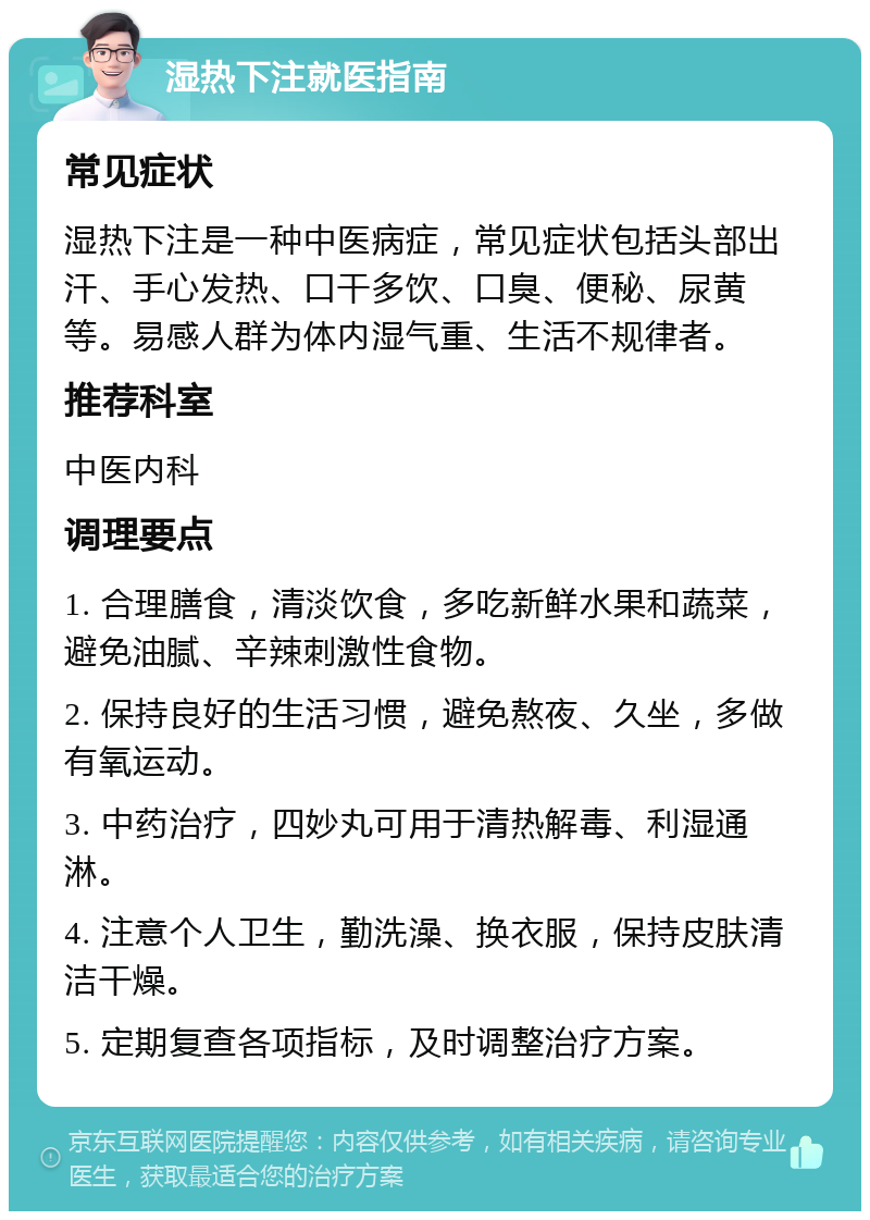 湿热下注就医指南 常见症状 湿热下注是一种中医病症，常见症状包括头部出汗、手心发热、口干多饮、口臭、便秘、尿黄等。易感人群为体内湿气重、生活不规律者。 推荐科室 中医内科 调理要点 1. 合理膳食，清淡饮食，多吃新鲜水果和蔬菜，避免油腻、辛辣刺激性食物。 2. 保持良好的生活习惯，避免熬夜、久坐，多做有氧运动。 3. 中药治疗，四妙丸可用于清热解毒、利湿通淋。 4. 注意个人卫生，勤洗澡、换衣服，保持皮肤清洁干燥。 5. 定期复查各项指标，及时调整治疗方案。