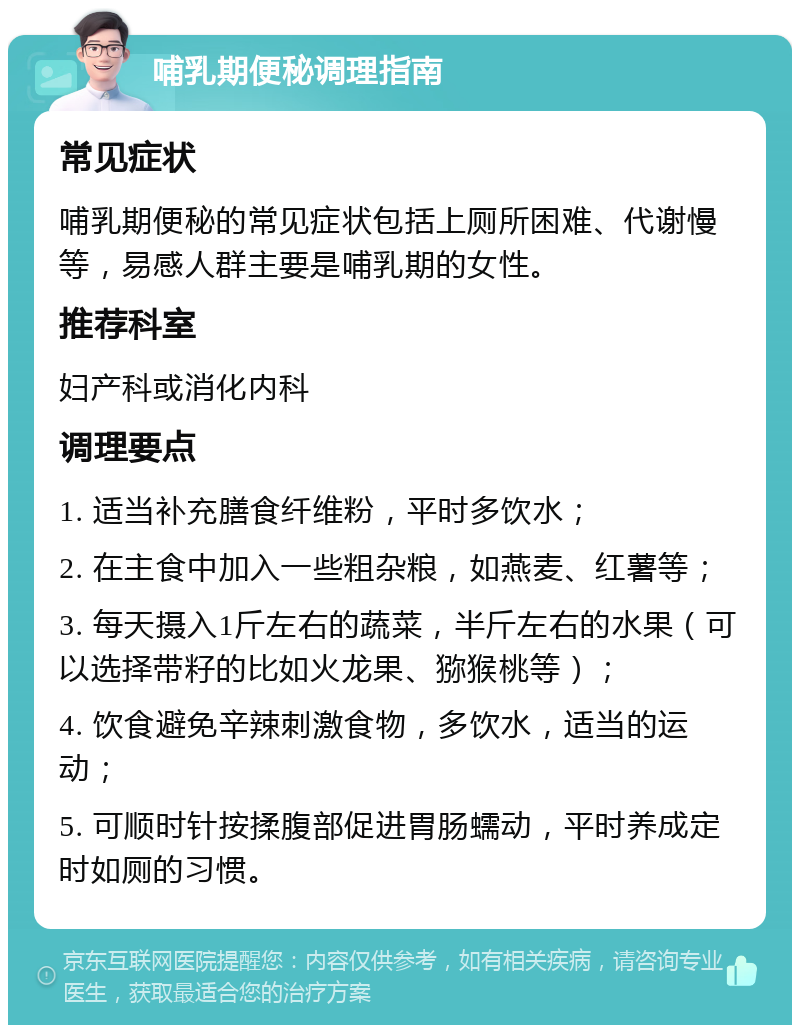 哺乳期便秘调理指南 常见症状 哺乳期便秘的常见症状包括上厕所困难、代谢慢等，易感人群主要是哺乳期的女性。 推荐科室 妇产科或消化内科 调理要点 1. 适当补充膳食纤维粉，平时多饮水； 2. 在主食中加入一些粗杂粮，如燕麦、红薯等； 3. 每天摄入1斤左右的蔬菜，半斤左右的水果（可以选择带籽的比如火龙果、猕猴桃等）； 4. 饮食避免辛辣刺激食物，多饮水，适当的运动； 5. 可顺时针按揉腹部促进胃肠蠕动，平时养成定时如厕的习惯。