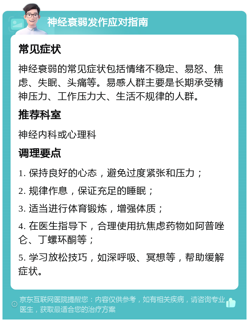 神经衰弱发作应对指南 常见症状 神经衰弱的常见症状包括情绪不稳定、易怒、焦虑、失眠、头痛等。易感人群主要是长期承受精神压力、工作压力大、生活不规律的人群。 推荐科室 神经内科或心理科 调理要点 1. 保持良好的心态，避免过度紧张和压力； 2. 规律作息，保证充足的睡眠； 3. 适当进行体育锻炼，增强体质； 4. 在医生指导下，合理使用抗焦虑药物如阿普唑仑、丁螺环酮等； 5. 学习放松技巧，如深呼吸、冥想等，帮助缓解症状。