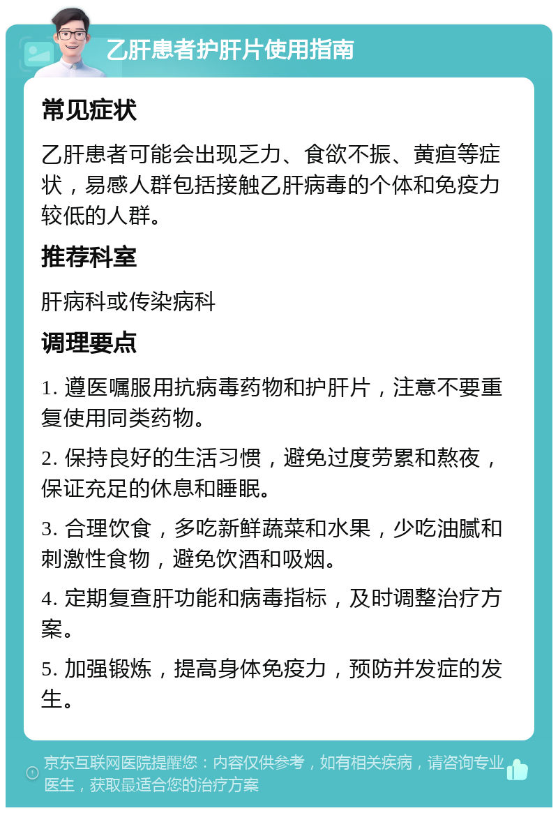 乙肝患者护肝片使用指南 常见症状 乙肝患者可能会出现乏力、食欲不振、黄疸等症状，易感人群包括接触乙肝病毒的个体和免疫力较低的人群。 推荐科室 肝病科或传染病科 调理要点 1. 遵医嘱服用抗病毒药物和护肝片，注意不要重复使用同类药物。 2. 保持良好的生活习惯，避免过度劳累和熬夜，保证充足的休息和睡眠。 3. 合理饮食，多吃新鲜蔬菜和水果，少吃油腻和刺激性食物，避免饮酒和吸烟。 4. 定期复查肝功能和病毒指标，及时调整治疗方案。 5. 加强锻炼，提高身体免疫力，预防并发症的发生。