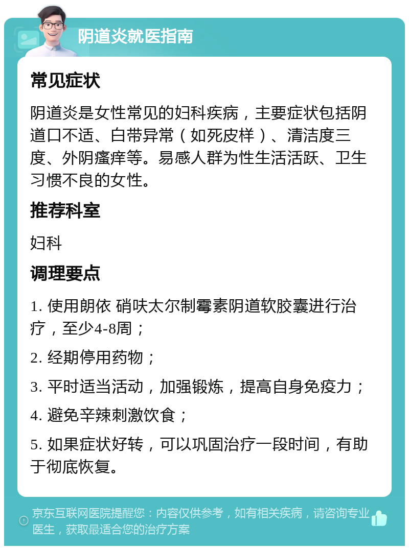 阴道炎就医指南 常见症状 阴道炎是女性常见的妇科疾病，主要症状包括阴道口不适、白带异常（如死皮样）、清洁度三度、外阴瘙痒等。易感人群为性生活活跃、卫生习惯不良的女性。 推荐科室 妇科 调理要点 1. 使用朗依 硝呋太尔制霉素阴道软胶囊进行治疗，至少4-8周； 2. 经期停用药物； 3. 平时适当活动，加强锻炼，提高自身免疫力； 4. 避免辛辣刺激饮食； 5. 如果症状好转，可以巩固治疗一段时间，有助于彻底恢复。