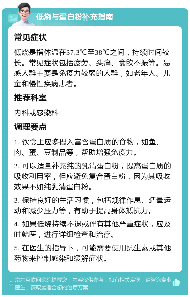 低烧与蛋白粉补充指南 常见症状 低烧是指体温在37.3℃至38℃之间，持续时间较长。常见症状包括疲劳、头痛、食欲不振等。易感人群主要是免疫力较弱的人群，如老年人、儿童和慢性疾病患者。 推荐科室 内科或感染科 调理要点 1. 饮食上应多摄入富含蛋白质的食物，如鱼、肉、蛋、豆制品等，帮助增强免疫力。 2. 可以适量补充纯的乳清蛋白粉，提高蛋白质的吸收利用率，但应避免复合蛋白粉，因为其吸收效果不如纯乳清蛋白粉。 3. 保持良好的生活习惯，包括规律作息、适量运动和减少压力等，有助于提高身体抵抗力。 4. 如果低烧持续不退或伴有其他严重症状，应及时就医，进行详细检查和治疗。 5. 在医生的指导下，可能需要使用抗生素或其他药物来控制感染和缓解症状。