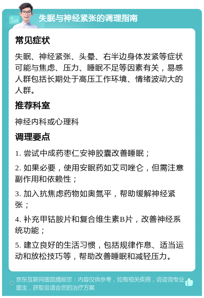 失眠与神经紧张的调理指南 常见症状 失眠、神经紧张、头晕、右半边身体发紧等症状可能与焦虑、压力、睡眠不足等因素有关，易感人群包括长期处于高压工作环境、情绪波动大的人群。 推荐科室 神经内科或心理科 调理要点 1. 尝试中成药枣仁安神胶囊改善睡眠； 2. 如果必要，使用安眠药如艾司唑仑，但需注意副作用和依赖性； 3. 加入抗焦虑药物如奥氮平，帮助缓解神经紧张； 4. 补充甲钴胺片和复合维生素B片，改善神经系统功能； 5. 建立良好的生活习惯，包括规律作息、适当运动和放松技巧等，帮助改善睡眠和减轻压力。