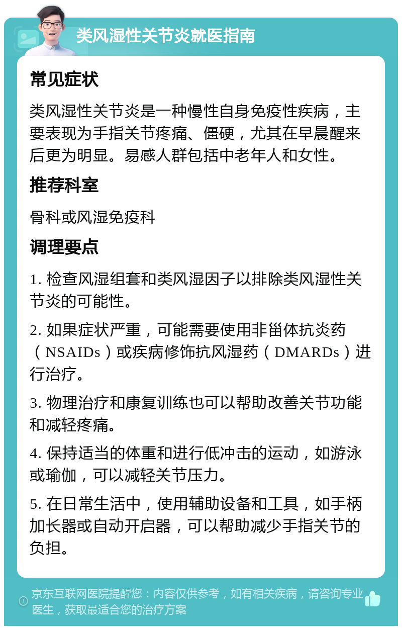 类风湿性关节炎就医指南 常见症状 类风湿性关节炎是一种慢性自身免疫性疾病，主要表现为手指关节疼痛、僵硬，尤其在早晨醒来后更为明显。易感人群包括中老年人和女性。 推荐科室 骨科或风湿免疫科 调理要点 1. 检查风湿组套和类风湿因子以排除类风湿性关节炎的可能性。 2. 如果症状严重，可能需要使用非甾体抗炎药（NSAIDs）或疾病修饰抗风湿药（DMARDs）进行治疗。 3. 物理治疗和康复训练也可以帮助改善关节功能和减轻疼痛。 4. 保持适当的体重和进行低冲击的运动，如游泳或瑜伽，可以减轻关节压力。 5. 在日常生活中，使用辅助设备和工具，如手柄加长器或自动开启器，可以帮助减少手指关节的负担。