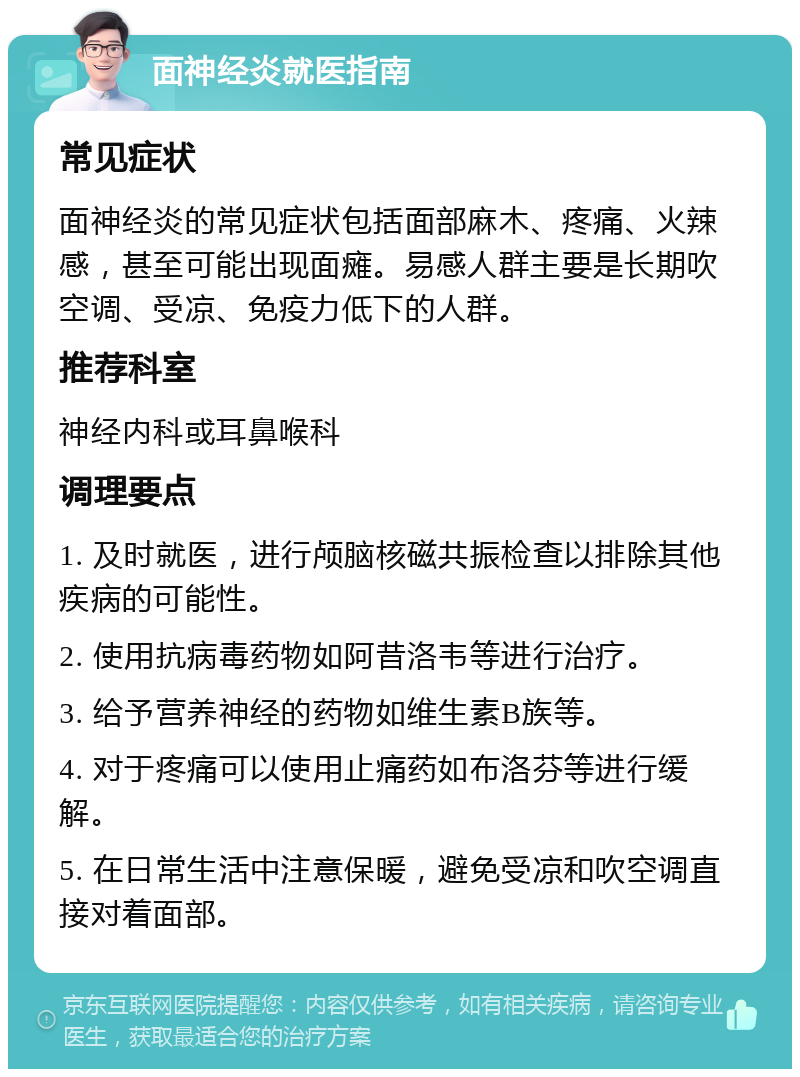 面神经炎就医指南 常见症状 面神经炎的常见症状包括面部麻木、疼痛、火辣感，甚至可能出现面瘫。易感人群主要是长期吹空调、受凉、免疫力低下的人群。 推荐科室 神经内科或耳鼻喉科 调理要点 1. 及时就医，进行颅脑核磁共振检查以排除其他疾病的可能性。 2. 使用抗病毒药物如阿昔洛韦等进行治疗。 3. 给予营养神经的药物如维生素B族等。 4. 对于疼痛可以使用止痛药如布洛芬等进行缓解。 5. 在日常生活中注意保暖，避免受凉和吹空调直接对着面部。