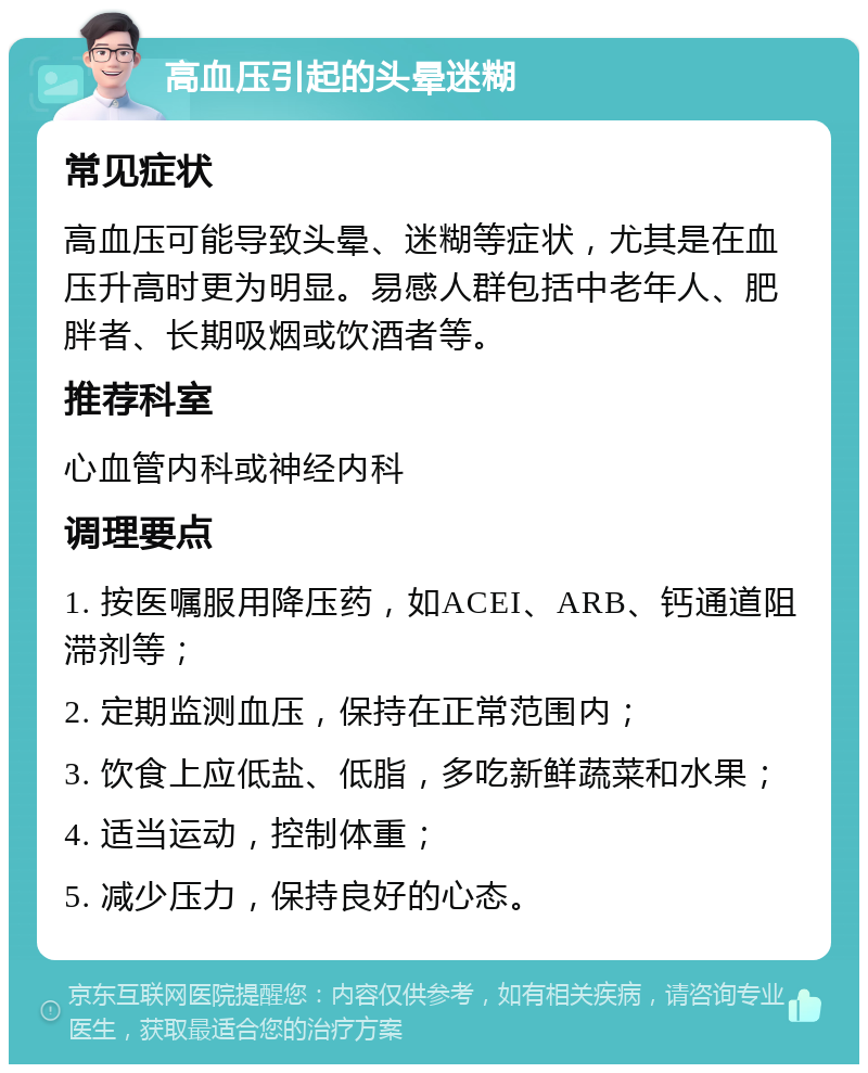 高血压引起的头晕迷糊 常见症状 高血压可能导致头晕、迷糊等症状，尤其是在血压升高时更为明显。易感人群包括中老年人、肥胖者、长期吸烟或饮酒者等。 推荐科室 心血管内科或神经内科 调理要点 1. 按医嘱服用降压药，如ACEI、ARB、钙通道阻滞剂等； 2. 定期监测血压，保持在正常范围内； 3. 饮食上应低盐、低脂，多吃新鲜蔬菜和水果； 4. 适当运动，控制体重； 5. 减少压力，保持良好的心态。