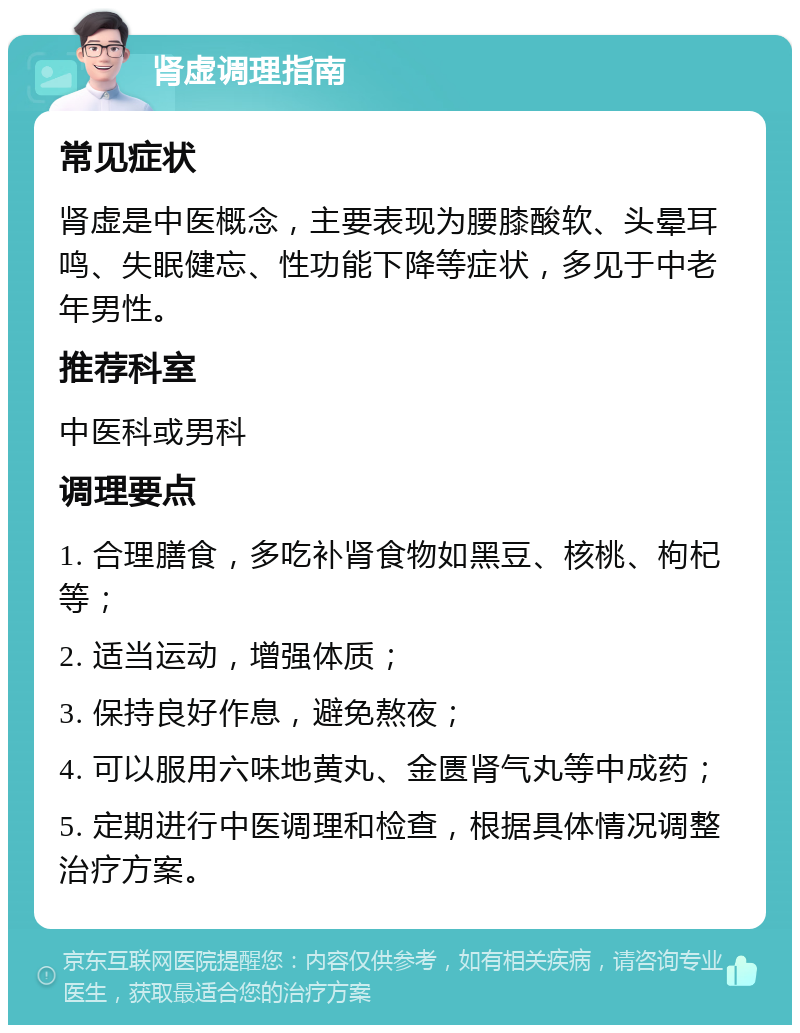 肾虚调理指南 常见症状 肾虚是中医概念，主要表现为腰膝酸软、头晕耳鸣、失眠健忘、性功能下降等症状，多见于中老年男性。 推荐科室 中医科或男科 调理要点 1. 合理膳食，多吃补肾食物如黑豆、核桃、枸杞等； 2. 适当运动，增强体质； 3. 保持良好作息，避免熬夜； 4. 可以服用六味地黄丸、金匮肾气丸等中成药； 5. 定期进行中医调理和检查，根据具体情况调整治疗方案。