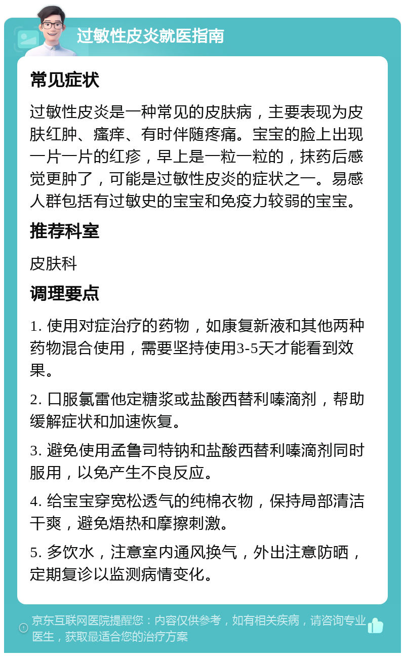 过敏性皮炎就医指南 常见症状 过敏性皮炎是一种常见的皮肤病，主要表现为皮肤红肿、瘙痒、有时伴随疼痛。宝宝的脸上出现一片一片的红疹，早上是一粒一粒的，抹药后感觉更肿了，可能是过敏性皮炎的症状之一。易感人群包括有过敏史的宝宝和免疫力较弱的宝宝。 推荐科室 皮肤科 调理要点 1. 使用对症治疗的药物，如康复新液和其他两种药物混合使用，需要坚持使用3-5天才能看到效果。 2. 口服氯雷他定糖浆或盐酸西替利嗪滴剂，帮助缓解症状和加速恢复。 3. 避免使用孟鲁司特钠和盐酸西替利嗪滴剂同时服用，以免产生不良反应。 4. 给宝宝穿宽松透气的纯棉衣物，保持局部清洁干爽，避免焐热和摩擦刺激。 5. 多饮水，注意室内通风换气，外出注意防晒，定期复诊以监测病情变化。