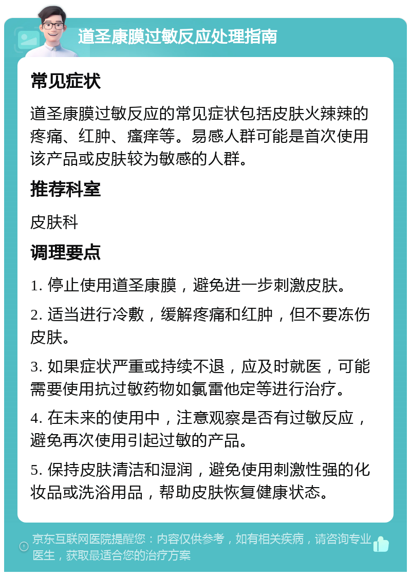 道圣康膜过敏反应处理指南 常见症状 道圣康膜过敏反应的常见症状包括皮肤火辣辣的疼痛、红肿、瘙痒等。易感人群可能是首次使用该产品或皮肤较为敏感的人群。 推荐科室 皮肤科 调理要点 1. 停止使用道圣康膜，避免进一步刺激皮肤。 2. 适当进行冷敷，缓解疼痛和红肿，但不要冻伤皮肤。 3. 如果症状严重或持续不退，应及时就医，可能需要使用抗过敏药物如氯雷他定等进行治疗。 4. 在未来的使用中，注意观察是否有过敏反应，避免再次使用引起过敏的产品。 5. 保持皮肤清洁和湿润，避免使用刺激性强的化妆品或洗浴用品，帮助皮肤恢复健康状态。