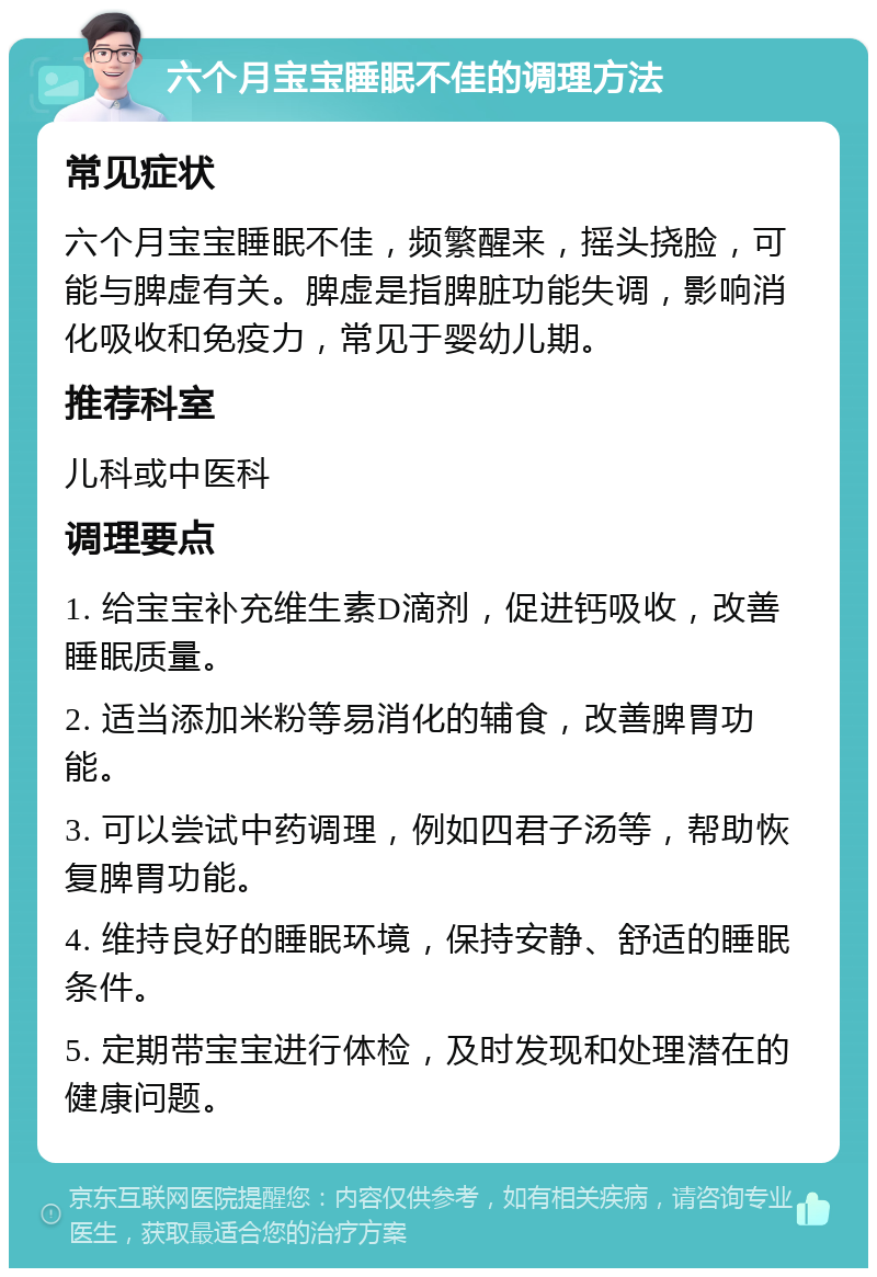 六个月宝宝睡眠不佳的调理方法 常见症状 六个月宝宝睡眠不佳，频繁醒来，摇头挠脸，可能与脾虚有关。脾虚是指脾脏功能失调，影响消化吸收和免疫力，常见于婴幼儿期。 推荐科室 儿科或中医科 调理要点 1. 给宝宝补充维生素D滴剂，促进钙吸收，改善睡眠质量。 2. 适当添加米粉等易消化的辅食，改善脾胃功能。 3. 可以尝试中药调理，例如四君子汤等，帮助恢复脾胃功能。 4. 维持良好的睡眠环境，保持安静、舒适的睡眠条件。 5. 定期带宝宝进行体检，及时发现和处理潜在的健康问题。