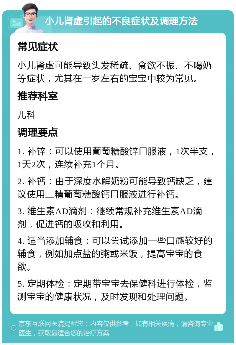 小儿肾虚引起的不良症状及调理方法 常见症状 小儿肾虚可能导致头发稀疏、食欲不振、不喝奶等症状，尤其在一岁左右的宝宝中较为常见。 推荐科室 儿科 调理要点 1. 补锌：可以使用葡萄糖酸锌口服液，1次半支，1天2次，连续补充1个月。 2. 补钙：由于深度水解奶粉可能导致钙缺乏，建议使用三精葡萄糖酸钙口服液进行补钙。 3. 维生素AD滴剂：继续常规补充维生素AD滴剂，促进钙的吸收和利用。 4. 适当添加辅食：可以尝试添加一些口感较好的辅食，例如加点盐的粥或米饭，提高宝宝的食欲。 5. 定期体检：定期带宝宝去保健科进行体检，监测宝宝的健康状况，及时发现和处理问题。