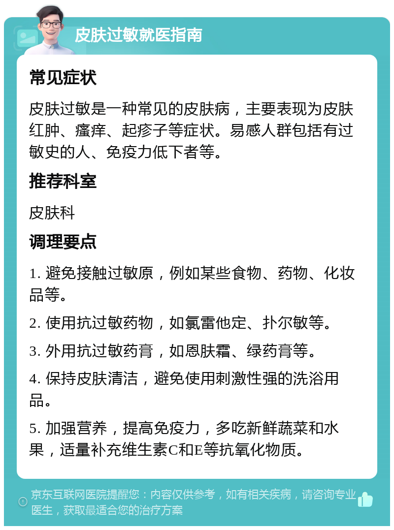 皮肤过敏就医指南 常见症状 皮肤过敏是一种常见的皮肤病，主要表现为皮肤红肿、瘙痒、起疹子等症状。易感人群包括有过敏史的人、免疫力低下者等。 推荐科室 皮肤科 调理要点 1. 避免接触过敏原，例如某些食物、药物、化妆品等。 2. 使用抗过敏药物，如氯雷他定、扑尔敏等。 3. 外用抗过敏药膏，如恩肤霜、绿药膏等。 4. 保持皮肤清洁，避免使用刺激性强的洗浴用品。 5. 加强营养，提高免疫力，多吃新鲜蔬菜和水果，适量补充维生素C和E等抗氧化物质。