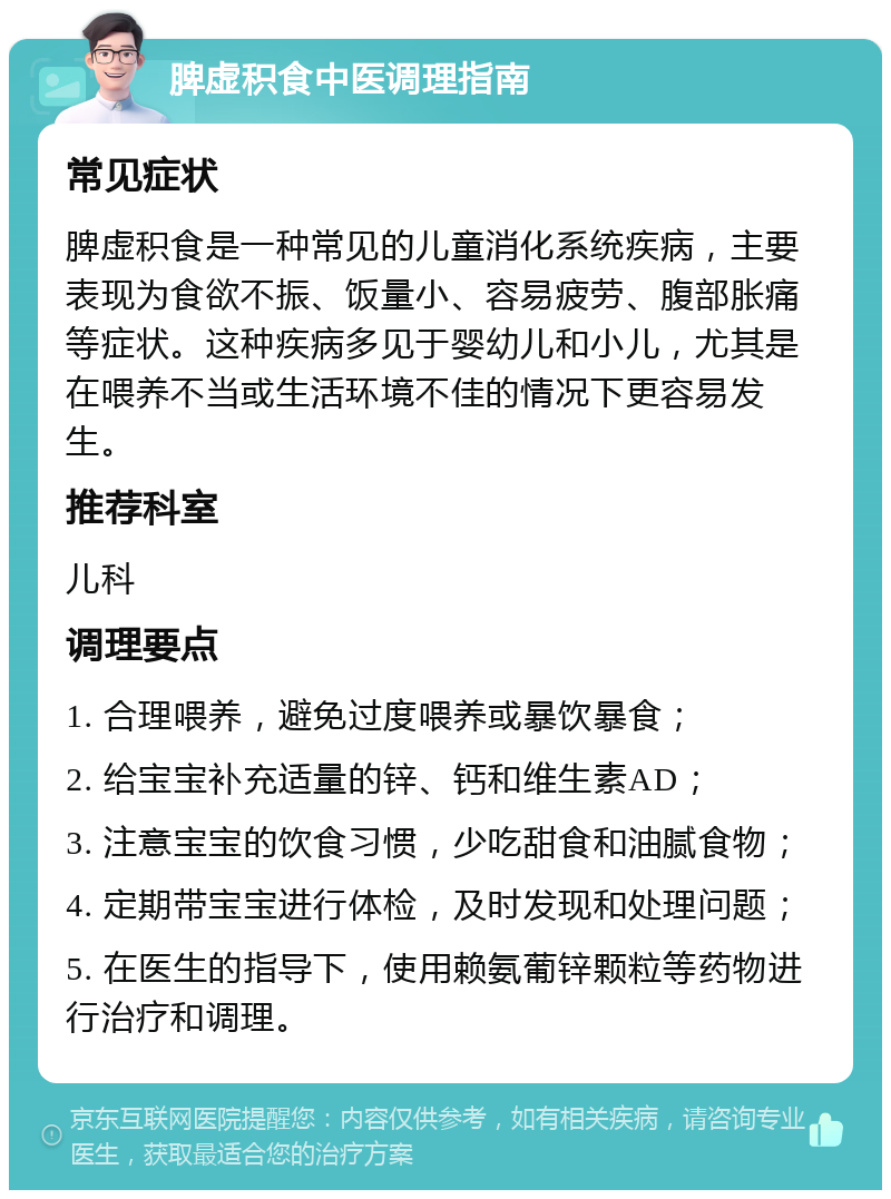 脾虚积食中医调理指南 常见症状 脾虚积食是一种常见的儿童消化系统疾病，主要表现为食欲不振、饭量小、容易疲劳、腹部胀痛等症状。这种疾病多见于婴幼儿和小儿，尤其是在喂养不当或生活环境不佳的情况下更容易发生。 推荐科室 儿科 调理要点 1. 合理喂养，避免过度喂养或暴饮暴食； 2. 给宝宝补充适量的锌、钙和维生素AD； 3. 注意宝宝的饮食习惯，少吃甜食和油腻食物； 4. 定期带宝宝进行体检，及时发现和处理问题； 5. 在医生的指导下，使用赖氨葡锌颗粒等药物进行治疗和调理。