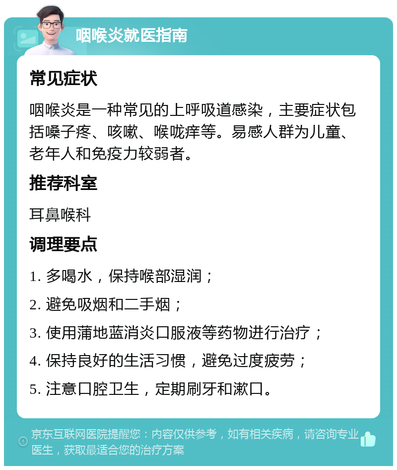 咽喉炎就医指南 常见症状 咽喉炎是一种常见的上呼吸道感染，主要症状包括嗓子疼、咳嗽、喉咙痒等。易感人群为儿童、老年人和免疫力较弱者。 推荐科室 耳鼻喉科 调理要点 1. 多喝水，保持喉部湿润； 2. 避免吸烟和二手烟； 3. 使用蒲地蓝消炎口服液等药物进行治疗； 4. 保持良好的生活习惯，避免过度疲劳； 5. 注意口腔卫生，定期刷牙和漱口。