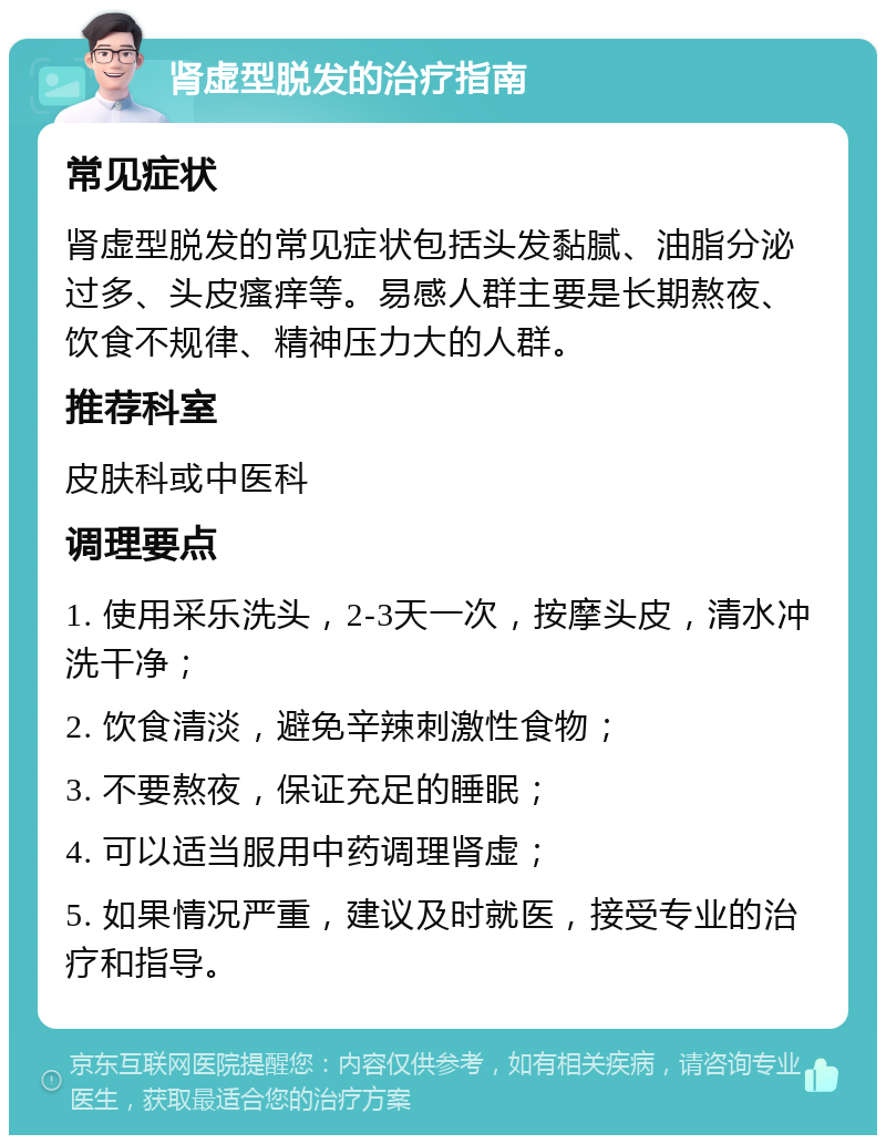 肾虚型脱发的治疗指南 常见症状 肾虚型脱发的常见症状包括头发黏腻、油脂分泌过多、头皮瘙痒等。易感人群主要是长期熬夜、饮食不规律、精神压力大的人群。 推荐科室 皮肤科或中医科 调理要点 1. 使用采乐洗头，2-3天一次，按摩头皮，清水冲洗干净； 2. 饮食清淡，避免辛辣刺激性食物； 3. 不要熬夜，保证充足的睡眠； 4. 可以适当服用中药调理肾虚； 5. 如果情况严重，建议及时就医，接受专业的治疗和指导。