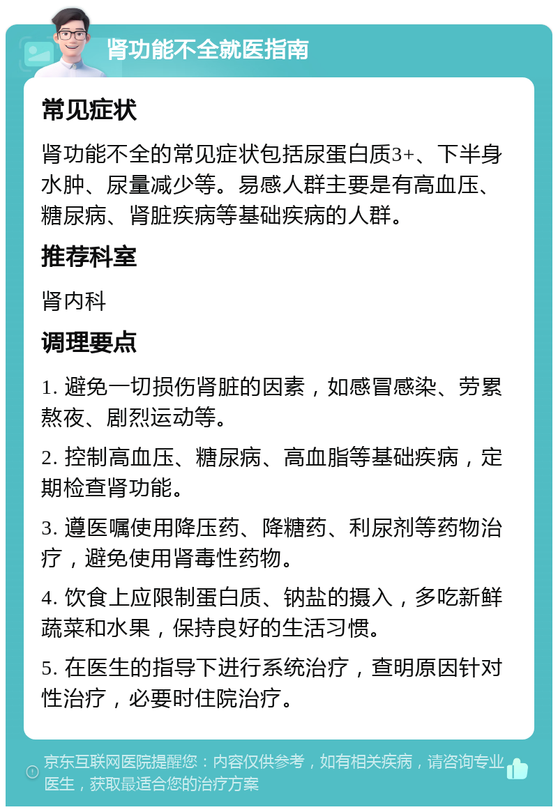 肾功能不全就医指南 常见症状 肾功能不全的常见症状包括尿蛋白质3+、下半身水肿、尿量减少等。易感人群主要是有高血压、糖尿病、肾脏疾病等基础疾病的人群。 推荐科室 肾内科 调理要点 1. 避免一切损伤肾脏的因素，如感冒感染、劳累熬夜、剧烈运动等。 2. 控制高血压、糖尿病、高血脂等基础疾病，定期检查肾功能。 3. 遵医嘱使用降压药、降糖药、利尿剂等药物治疗，避免使用肾毒性药物。 4. 饮食上应限制蛋白质、钠盐的摄入，多吃新鲜蔬菜和水果，保持良好的生活习惯。 5. 在医生的指导下进行系统治疗，查明原因针对性治疗，必要时住院治疗。