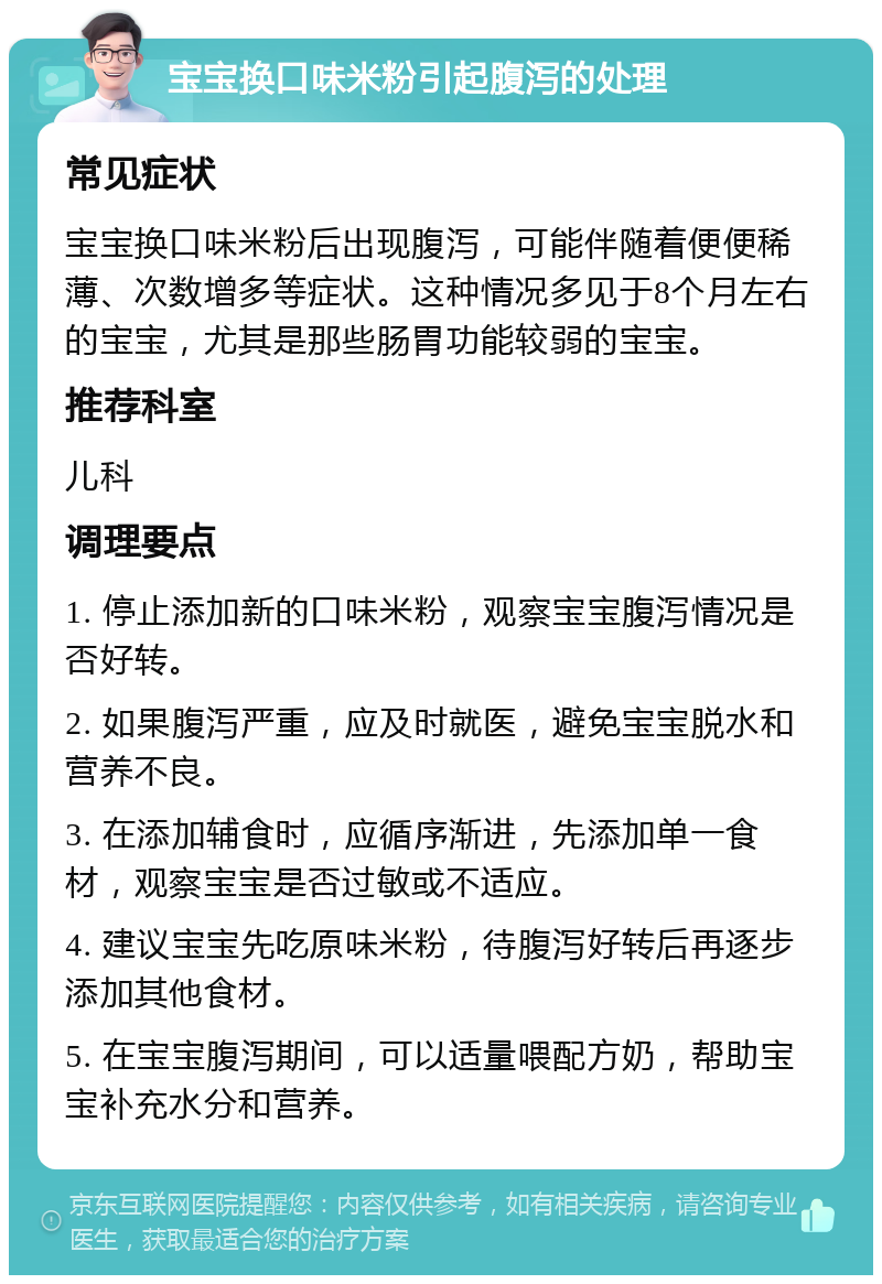 宝宝换口味米粉引起腹泻的处理 常见症状 宝宝换口味米粉后出现腹泻，可能伴随着便便稀薄、次数增多等症状。这种情况多见于8个月左右的宝宝，尤其是那些肠胃功能较弱的宝宝。 推荐科室 儿科 调理要点 1. 停止添加新的口味米粉，观察宝宝腹泻情况是否好转。 2. 如果腹泻严重，应及时就医，避免宝宝脱水和营养不良。 3. 在添加辅食时，应循序渐进，先添加单一食材，观察宝宝是否过敏或不适应。 4. 建议宝宝先吃原味米粉，待腹泻好转后再逐步添加其他食材。 5. 在宝宝腹泻期间，可以适量喂配方奶，帮助宝宝补充水分和营养。