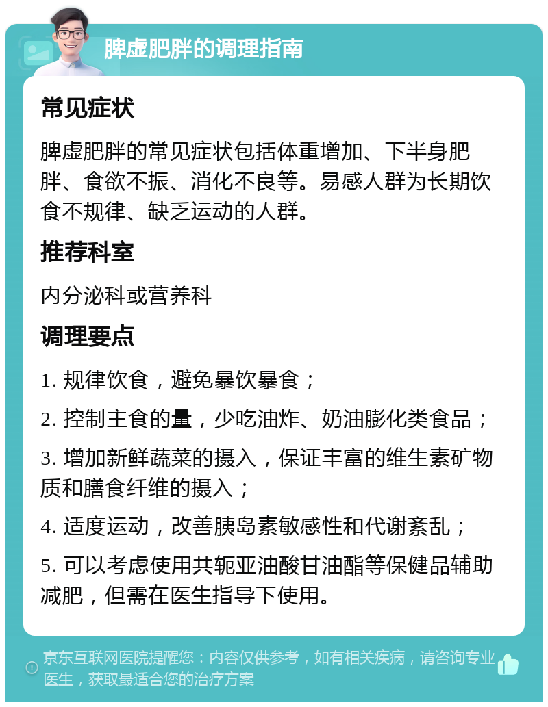 脾虚肥胖的调理指南 常见症状 脾虚肥胖的常见症状包括体重增加、下半身肥胖、食欲不振、消化不良等。易感人群为长期饮食不规律、缺乏运动的人群。 推荐科室 内分泌科或营养科 调理要点 1. 规律饮食，避免暴饮暴食； 2. 控制主食的量，少吃油炸、奶油膨化类食品； 3. 增加新鲜蔬菜的摄入，保证丰富的维生素矿物质和膳食纤维的摄入； 4. 适度运动，改善胰岛素敏感性和代谢紊乱； 5. 可以考虑使用共轭亚油酸甘油酯等保健品辅助减肥，但需在医生指导下使用。