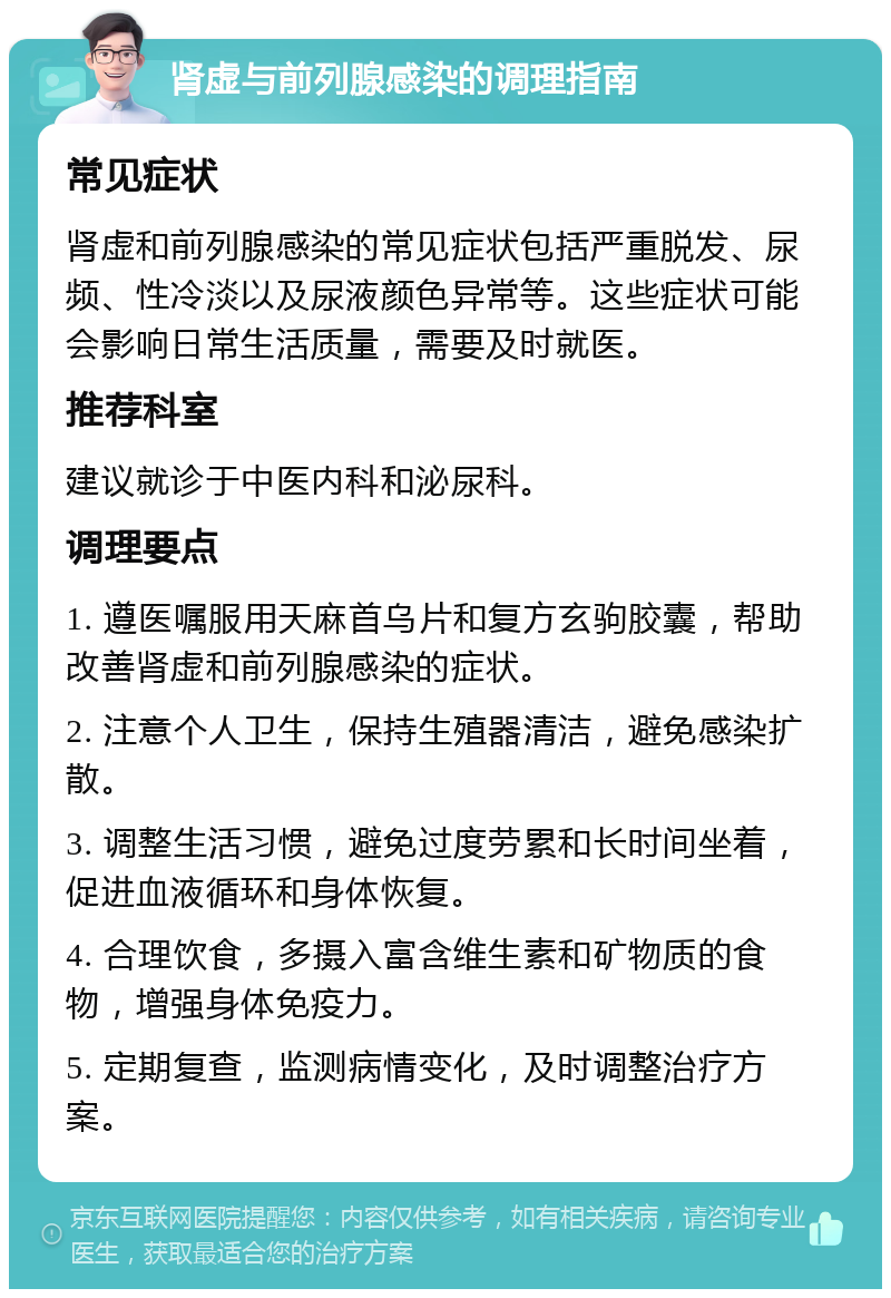 肾虚与前列腺感染的调理指南 常见症状 肾虚和前列腺感染的常见症状包括严重脱发、尿频、性冷淡以及尿液颜色异常等。这些症状可能会影响日常生活质量，需要及时就医。 推荐科室 建议就诊于中医内科和泌尿科。 调理要点 1. 遵医嘱服用天麻首乌片和复方玄驹胶囊，帮助改善肾虚和前列腺感染的症状。 2. 注意个人卫生，保持生殖器清洁，避免感染扩散。 3. 调整生活习惯，避免过度劳累和长时间坐着，促进血液循环和身体恢复。 4. 合理饮食，多摄入富含维生素和矿物质的食物，增强身体免疫力。 5. 定期复查，监测病情变化，及时调整治疗方案。