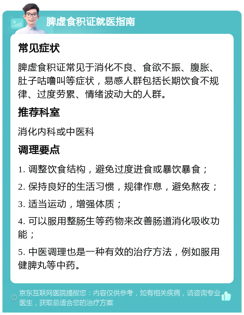 脾虚食积证就医指南 常见症状 脾虚食积证常见于消化不良、食欲不振、腹胀、肚子咕噜叫等症状，易感人群包括长期饮食不规律、过度劳累、情绪波动大的人群。 推荐科室 消化内科或中医科 调理要点 1. 调整饮食结构，避免过度进食或暴饮暴食； 2. 保持良好的生活习惯，规律作息，避免熬夜； 3. 适当运动，增强体质； 4. 可以服用整肠生等药物来改善肠道消化吸收功能； 5. 中医调理也是一种有效的治疗方法，例如服用健脾丸等中药。