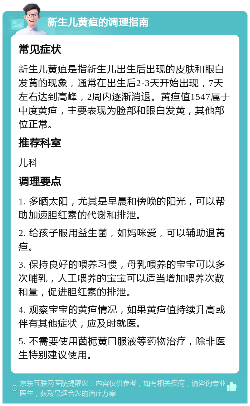 新生儿黄疸的调理指南 常见症状 新生儿黄疸是指新生儿出生后出现的皮肤和眼白发黄的现象，通常在出生后2-3天开始出现，7天左右达到高峰，2周内逐渐消退。黄疸值1547属于中度黄疸，主要表现为脸部和眼白发黄，其他部位正常。 推荐科室 儿科 调理要点 1. 多晒太阳，尤其是早晨和傍晚的阳光，可以帮助加速胆红素的代谢和排泄。 2. 给孩子服用益生菌，如妈咪爱，可以辅助退黄疸。 3. 保持良好的喂养习惯，母乳喂养的宝宝可以多次哺乳，人工喂养的宝宝可以适当增加喂养次数和量，促进胆红素的排泄。 4. 观察宝宝的黄疸情况，如果黄疸值持续升高或伴有其他症状，应及时就医。 5. 不需要使用茵栀黄口服液等药物治疗，除非医生特别建议使用。