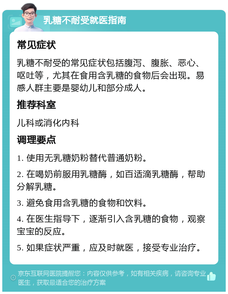 乳糖不耐受就医指南 常见症状 乳糖不耐受的常见症状包括腹泻、腹胀、恶心、呕吐等，尤其在食用含乳糖的食物后会出现。易感人群主要是婴幼儿和部分成人。 推荐科室 儿科或消化内科 调理要点 1. 使用无乳糖奶粉替代普通奶粉。 2. 在喝奶前服用乳糖酶，如百适滴乳糖酶，帮助分解乳糖。 3. 避免食用含乳糖的食物和饮料。 4. 在医生指导下，逐渐引入含乳糖的食物，观察宝宝的反应。 5. 如果症状严重，应及时就医，接受专业治疗。