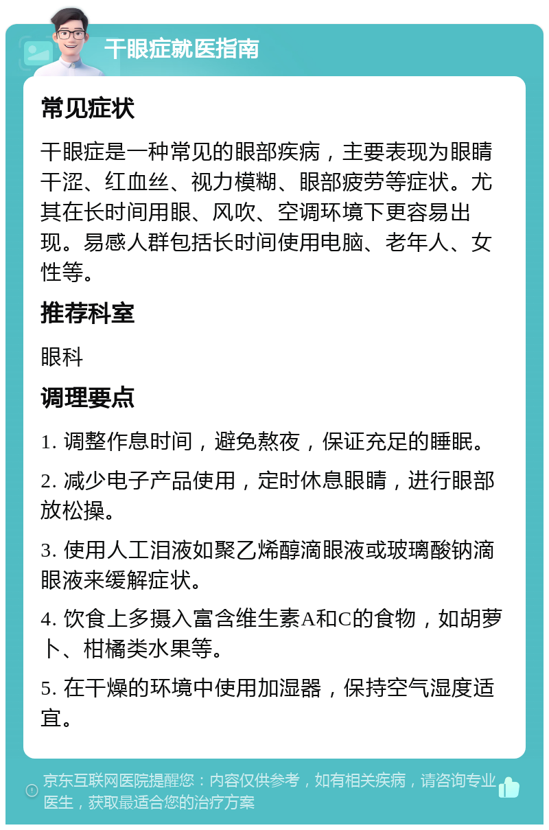 干眼症就医指南 常见症状 干眼症是一种常见的眼部疾病，主要表现为眼睛干涩、红血丝、视力模糊、眼部疲劳等症状。尤其在长时间用眼、风吹、空调环境下更容易出现。易感人群包括长时间使用电脑、老年人、女性等。 推荐科室 眼科 调理要点 1. 调整作息时间，避免熬夜，保证充足的睡眠。 2. 减少电子产品使用，定时休息眼睛，进行眼部放松操。 3. 使用人工泪液如聚乙烯醇滴眼液或玻璃酸钠滴眼液来缓解症状。 4. 饮食上多摄入富含维生素A和C的食物，如胡萝卜、柑橘类水果等。 5. 在干燥的环境中使用加湿器，保持空气湿度适宜。