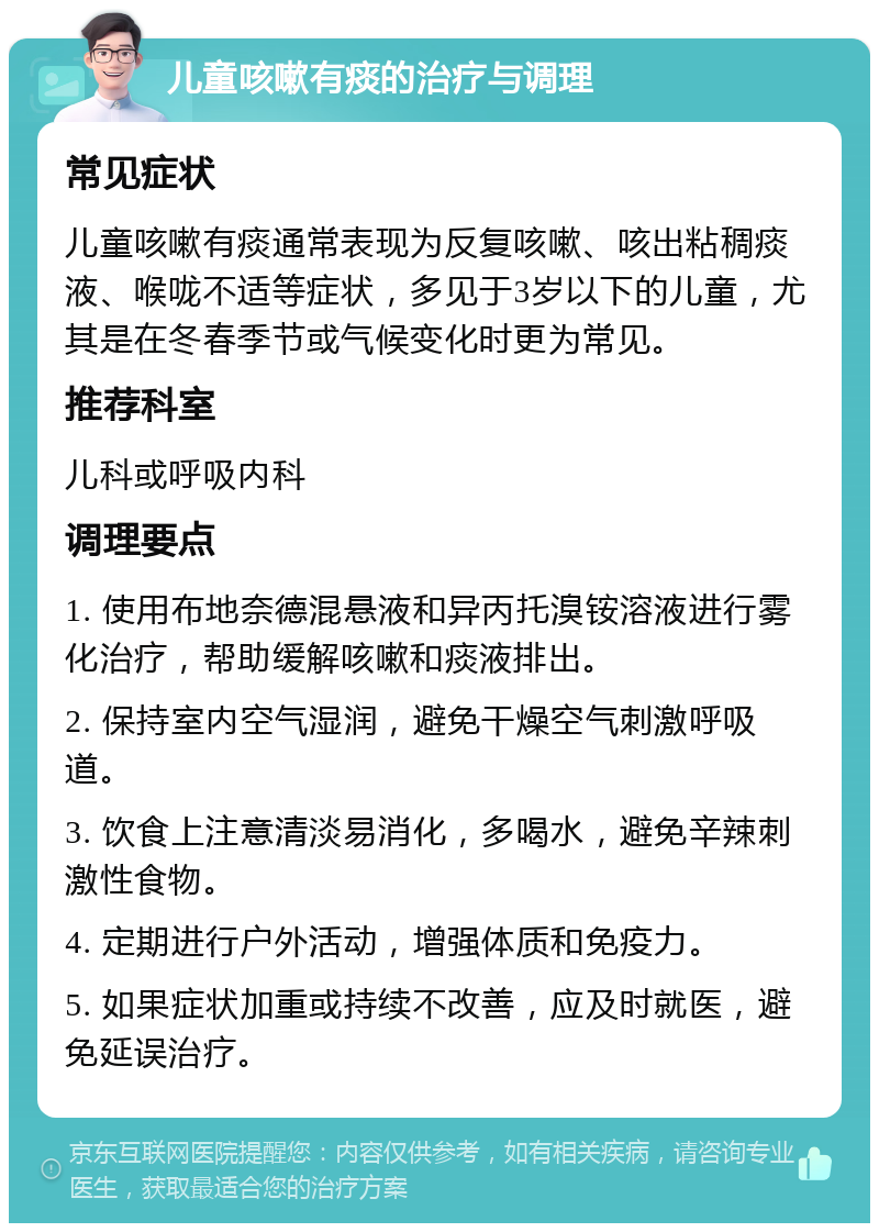 儿童咳嗽有痰的治疗与调理 常见症状 儿童咳嗽有痰通常表现为反复咳嗽、咳出粘稠痰液、喉咙不适等症状，多见于3岁以下的儿童，尤其是在冬春季节或气候变化时更为常见。 推荐科室 儿科或呼吸内科 调理要点 1. 使用布地奈德混悬液和异丙托溴铵溶液进行雾化治疗，帮助缓解咳嗽和痰液排出。 2. 保持室内空气湿润，避免干燥空气刺激呼吸道。 3. 饮食上注意清淡易消化，多喝水，避免辛辣刺激性食物。 4. 定期进行户外活动，增强体质和免疫力。 5. 如果症状加重或持续不改善，应及时就医，避免延误治疗。