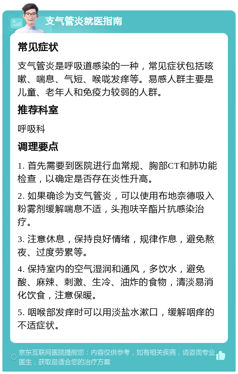 支气管炎就医指南 常见症状 支气管炎是呼吸道感染的一种，常见症状包括咳嗽、喘息、气短、喉咙发痒等。易感人群主要是儿童、老年人和免疫力较弱的人群。 推荐科室 呼吸科 调理要点 1. 首先需要到医院进行血常规、胸部CT和肺功能检查，以确定是否存在炎性升高。 2. 如果确诊为支气管炎，可以使用布地奈德吸入粉雾剂缓解喘息不适，头孢呋辛酯片抗感染治疗。 3. 注意休息，保持良好情绪，规律作息，避免熬夜、过度劳累等。 4. 保持室内的空气湿润和通风，多饮水，避免酸、麻辣、刺激、生冷、油炸的食物，清淡易消化饮食，注意保暖。 5. 咽喉部发痒时可以用淡盐水漱口，缓解咽痒的不适症状。