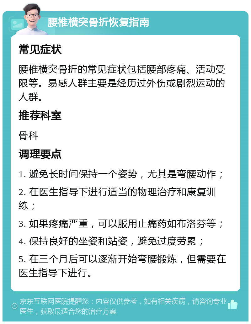 腰椎横突骨折恢复指南 常见症状 腰椎横突骨折的常见症状包括腰部疼痛、活动受限等。易感人群主要是经历过外伤或剧烈运动的人群。 推荐科室 骨科 调理要点 1. 避免长时间保持一个姿势，尤其是弯腰动作； 2. 在医生指导下进行适当的物理治疗和康复训练； 3. 如果疼痛严重，可以服用止痛药如布洛芬等； 4. 保持良好的坐姿和站姿，避免过度劳累； 5. 在三个月后可以逐渐开始弯腰锻炼，但需要在医生指导下进行。