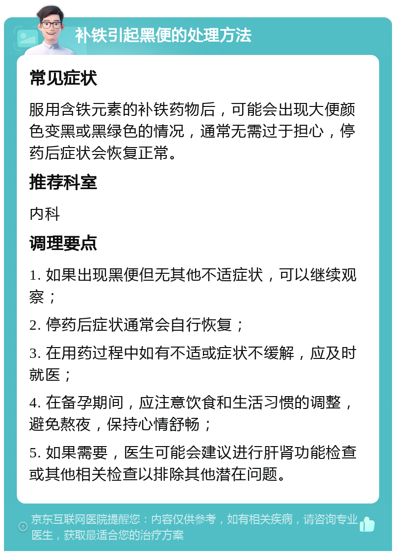 补铁引起黑便的处理方法 常见症状 服用含铁元素的补铁药物后，可能会出现大便颜色变黑或黑绿色的情况，通常无需过于担心，停药后症状会恢复正常。 推荐科室 内科 调理要点 1. 如果出现黑便但无其他不适症状，可以继续观察； 2. 停药后症状通常会自行恢复； 3. 在用药过程中如有不适或症状不缓解，应及时就医； 4. 在备孕期间，应注意饮食和生活习惯的调整，避免熬夜，保持心情舒畅； 5. 如果需要，医生可能会建议进行肝肾功能检查或其他相关检查以排除其他潜在问题。