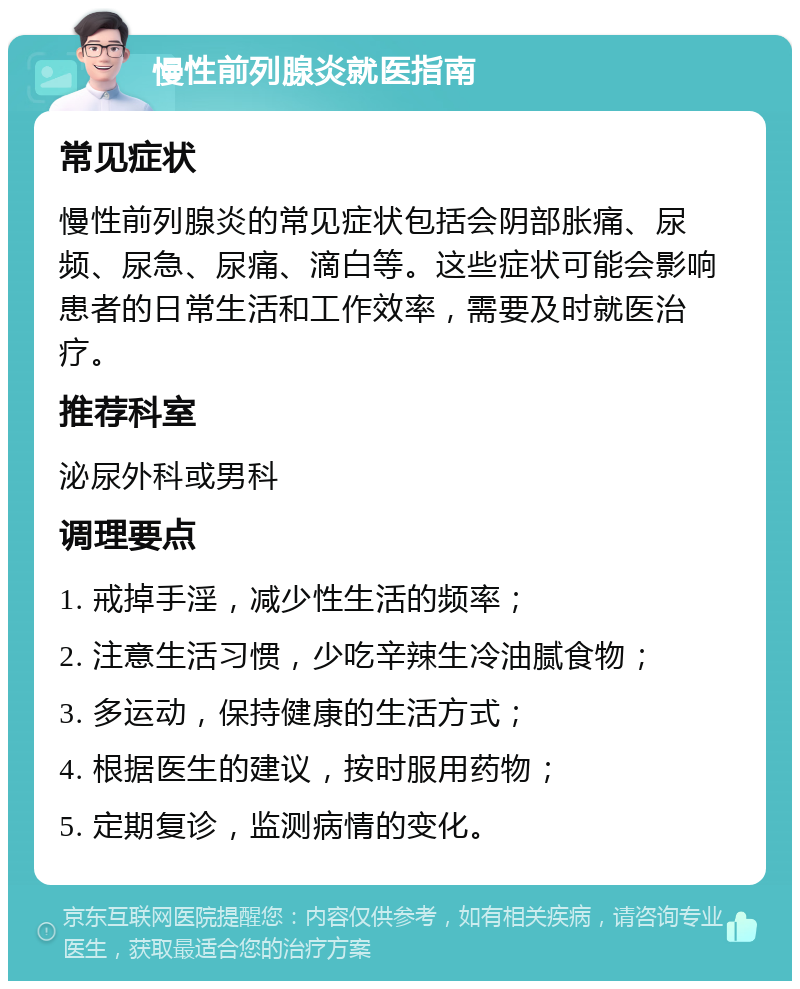 慢性前列腺炎就医指南 常见症状 慢性前列腺炎的常见症状包括会阴部胀痛、尿频、尿急、尿痛、滴白等。这些症状可能会影响患者的日常生活和工作效率，需要及时就医治疗。 推荐科室 泌尿外科或男科 调理要点 1. 戒掉手淫，减少性生活的频率； 2. 注意生活习惯，少吃辛辣生冷油腻食物； 3. 多运动，保持健康的生活方式； 4. 根据医生的建议，按时服用药物； 5. 定期复诊，监测病情的变化。