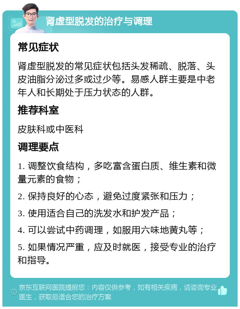 肾虚型脱发的治疗与调理 常见症状 肾虚型脱发的常见症状包括头发稀疏、脱落、头皮油脂分泌过多或过少等。易感人群主要是中老年人和长期处于压力状态的人群。 推荐科室 皮肤科或中医科 调理要点 1. 调整饮食结构，多吃富含蛋白质、维生素和微量元素的食物； 2. 保持良好的心态，避免过度紧张和压力； 3. 使用适合自己的洗发水和护发产品； 4. 可以尝试中药调理，如服用六味地黄丸等； 5. 如果情况严重，应及时就医，接受专业的治疗和指导。