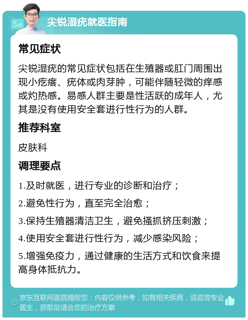 尖锐湿疣就医指南 常见症状 尖锐湿疣的常见症状包括在生殖器或肛门周围出现小疙瘩、疣体或肉芽肿，可能伴随轻微的痒感或灼热感。易感人群主要是性活跃的成年人，尤其是没有使用安全套进行性行为的人群。 推荐科室 皮肤科 调理要点 1.及时就医，进行专业的诊断和治疗； 2.避免性行为，直至完全治愈； 3.保持生殖器清洁卫生，避免搔抓挤压刺激； 4.使用安全套进行性行为，减少感染风险； 5.增强免疫力，通过健康的生活方式和饮食来提高身体抵抗力。