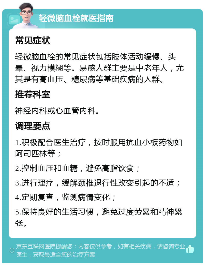 轻微脑血栓就医指南 常见症状 轻微脑血栓的常见症状包括肢体活动缓慢、头晕、视力模糊等。易感人群主要是中老年人，尤其是有高血压、糖尿病等基础疾病的人群。 推荐科室 神经内科或心血管内科。 调理要点 1.积极配合医生治疗，按时服用抗血小板药物如阿司匹林等； 2.控制血压和血糖，避免高脂饮食； 3.进行理疗，缓解颈椎退行性改变引起的不适； 4.定期复查，监测病情变化； 5.保持良好的生活习惯，避免过度劳累和精神紧张。