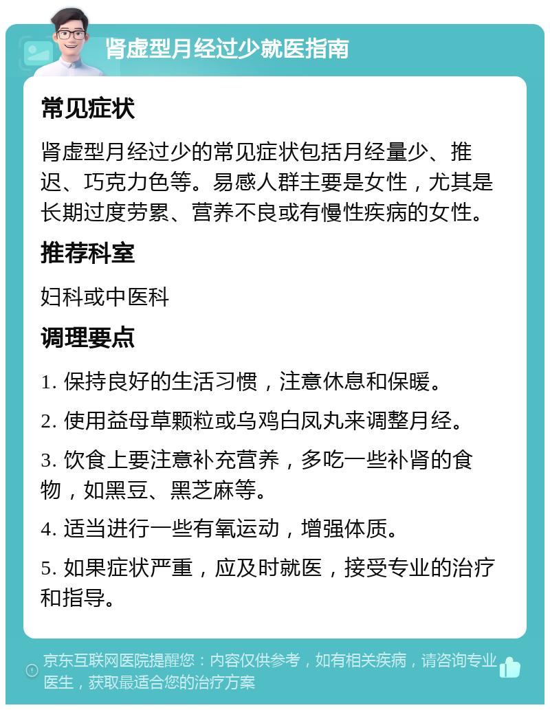 肾虚型月经过少就医指南 常见症状 肾虚型月经过少的常见症状包括月经量少、推迟、巧克力色等。易感人群主要是女性，尤其是长期过度劳累、营养不良或有慢性疾病的女性。 推荐科室 妇科或中医科 调理要点 1. 保持良好的生活习惯，注意休息和保暖。 2. 使用益母草颗粒或乌鸡白凤丸来调整月经。 3. 饮食上要注意补充营养，多吃一些补肾的食物，如黑豆、黑芝麻等。 4. 适当进行一些有氧运动，增强体质。 5. 如果症状严重，应及时就医，接受专业的治疗和指导。